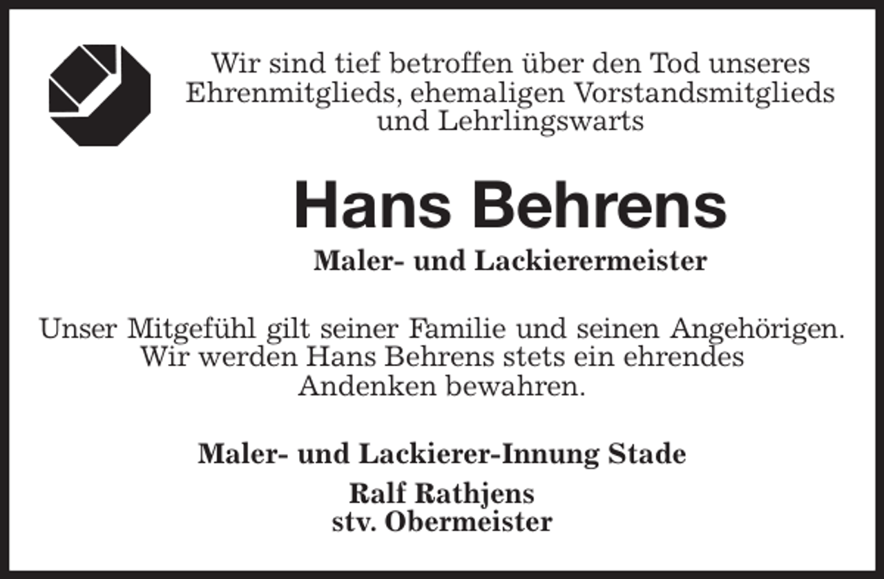<p>Wir sind tief betroffen über den Tod unseres<br />Ehrenmitglieds, ehemaligen Vorstandsmitglieds und Lehrlingswarts<br />Hans Behrens<br />Maler- und Lackierermeister<br />Unser Mitgefühl gilt seiner Familie und seinen Angehörigen.<br />Wir werden Hans Behrens stets ein ehrendes<br />Andenken bewahren.<br />Maler- und Lackierer-Innung Stade<br />Ralf Rathjens<br />stv. Obermeister</p>