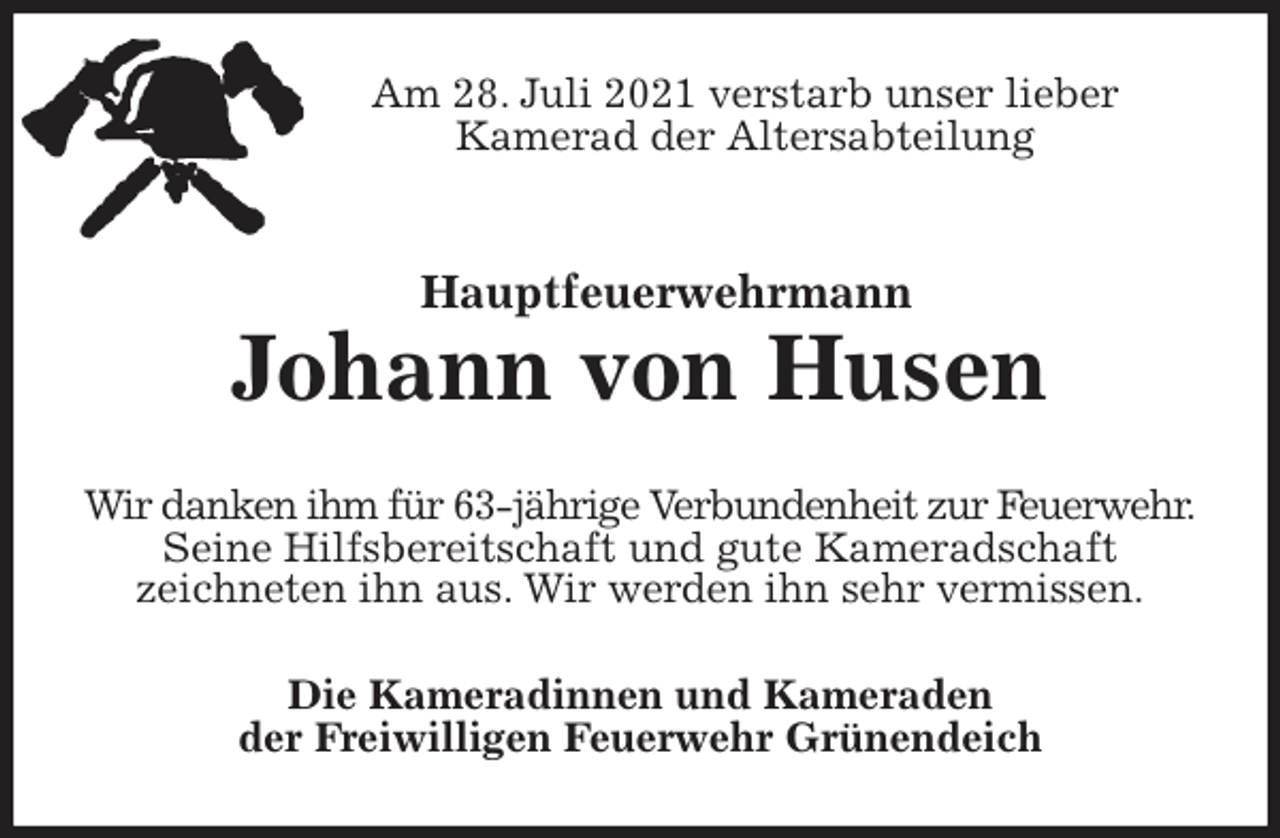 <p>Am 28. Juli 2021 verstarb unser lieber<br />Kamerad der Altersabteilung<br />Hauptfeuerwehrmann</p>
<p>Johann von Husen<br />Wir danken ihm für 63-jährige Verbundenheit zur Feuerwehr.<br />Seine Hilfsbereitschaft und gute Kameradschaft<br />zeichneten ihn aus. Wir werden ihn sehr vermissen.<br />Die Kameradinnen und Kameraden<br />der Freiwilligen Feuerwehr Grünendeich</p>