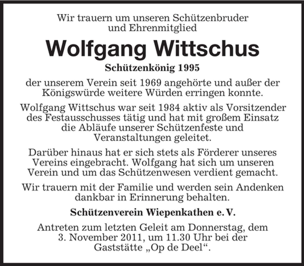 <p>Wir trauern um unseren Schützenbruder<br />und Ehrenmitglied</p><p>Wolfgang Wittschus<br />Schützenkönig 1995<br />der unserem Verein seit 1969 angehörte und außer der<br />Königswürde weitere Würden erringen konnte.<br />Wolfgang Wittschus war seit 1984 aktiv als Vorsitzender<br />des Festausschusses tätig und hat mit großem Einsatz<br />die Abläufe unserer Schützenfeste und<br />Veranstaltungen geleitet.<br />Darüber hinaus hat er sich stets als Förderer unseres<br />Vereins eingebracht. Wolfgang hat sich um unseren<br />Verein und um das Schützenwesen verdient gemacht.<br />Wir trauern mit der Familie und werden sein Andenken<br />dankbar in Erinnerung behalten.<br />Schützenverein Wiepenkathen e. V.<br />Antreten zum letzten Geleit am Donnerstag, dem<br />3. November 2011, um 11.30 Uhr bei der<br />Gaststätte „Op de Deel“.</p>