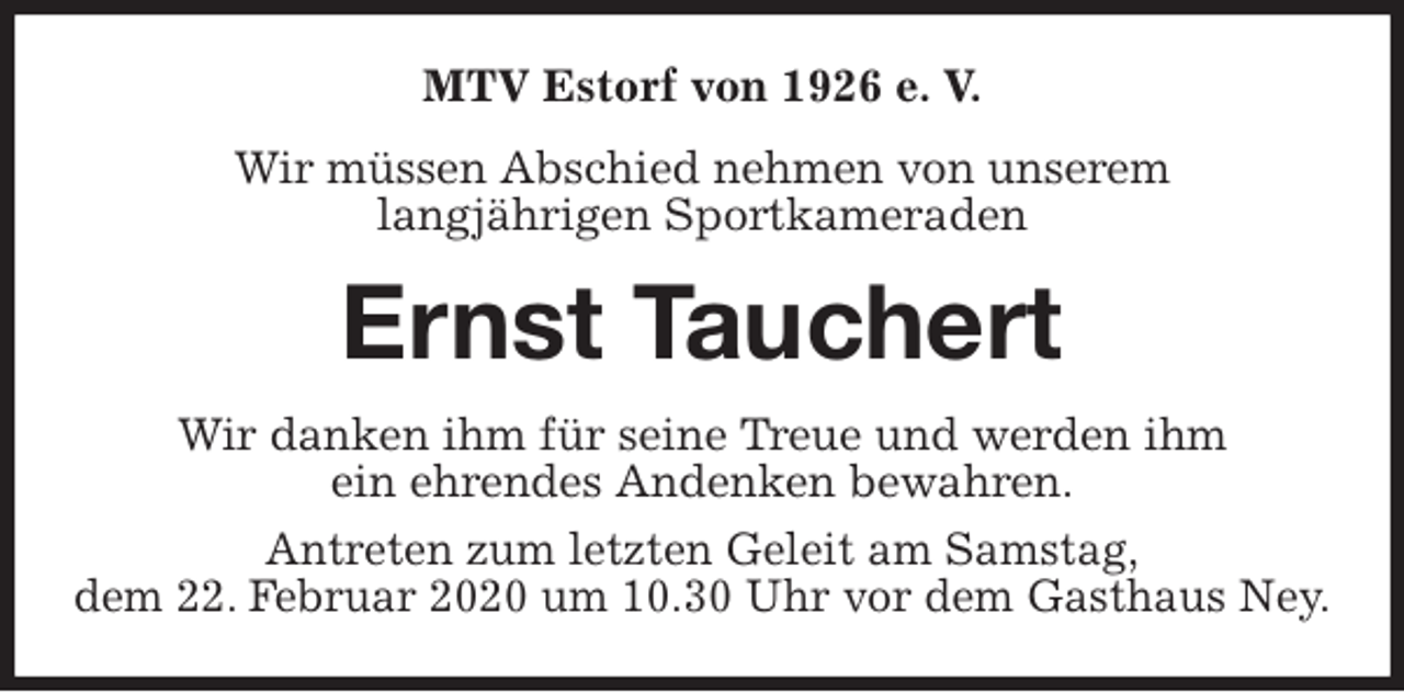 <p>MTV Estorf von 1926 e. V.<br />Wir müssen Abschied nehmen von unserem<br />langjährigen Sportkameraden<br />Ernst Tauchert<br />Wir danken ihm für seine Treue und werden ihm<br />ein ehrendes Andenken bewahren.<br />Antreten zum letzten Geleit am Samstag,<br />dem 22. Februar 2020 um 10.30 Uhr vor dem Gasthaus Ney.</p>