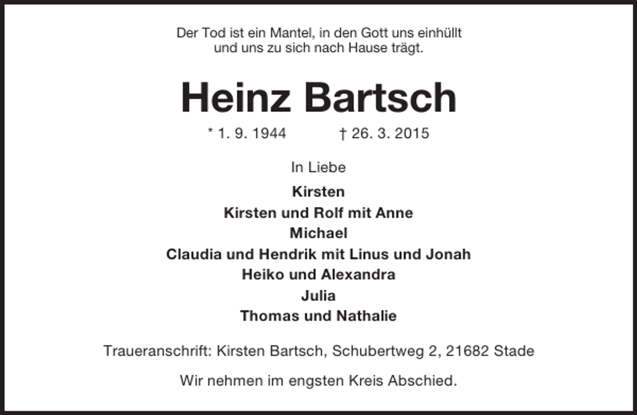 <p>Der Tod ist ein Mantel, in den Gott uns einhüllt<br />und uns zu sich nach Hause trägt.<br />Heinz Bartsch<br />* 1. 9. 1944 † 26. 3. 2015<br />In Liebe<br />Kirsten<br />Kirsten und Rolf mit Anne<br />Michael<br />Claudia und Hendrik mit Linus und Jonah<br />Heiko und Alexandra<br />Julia<br />Thomas und Nathalie<br />Traueranschrift: Kirsten Bartsch, Schubertweg 2, 21682 Stade<br />Wir nehmen im engsten Kreis Abschied.</p>