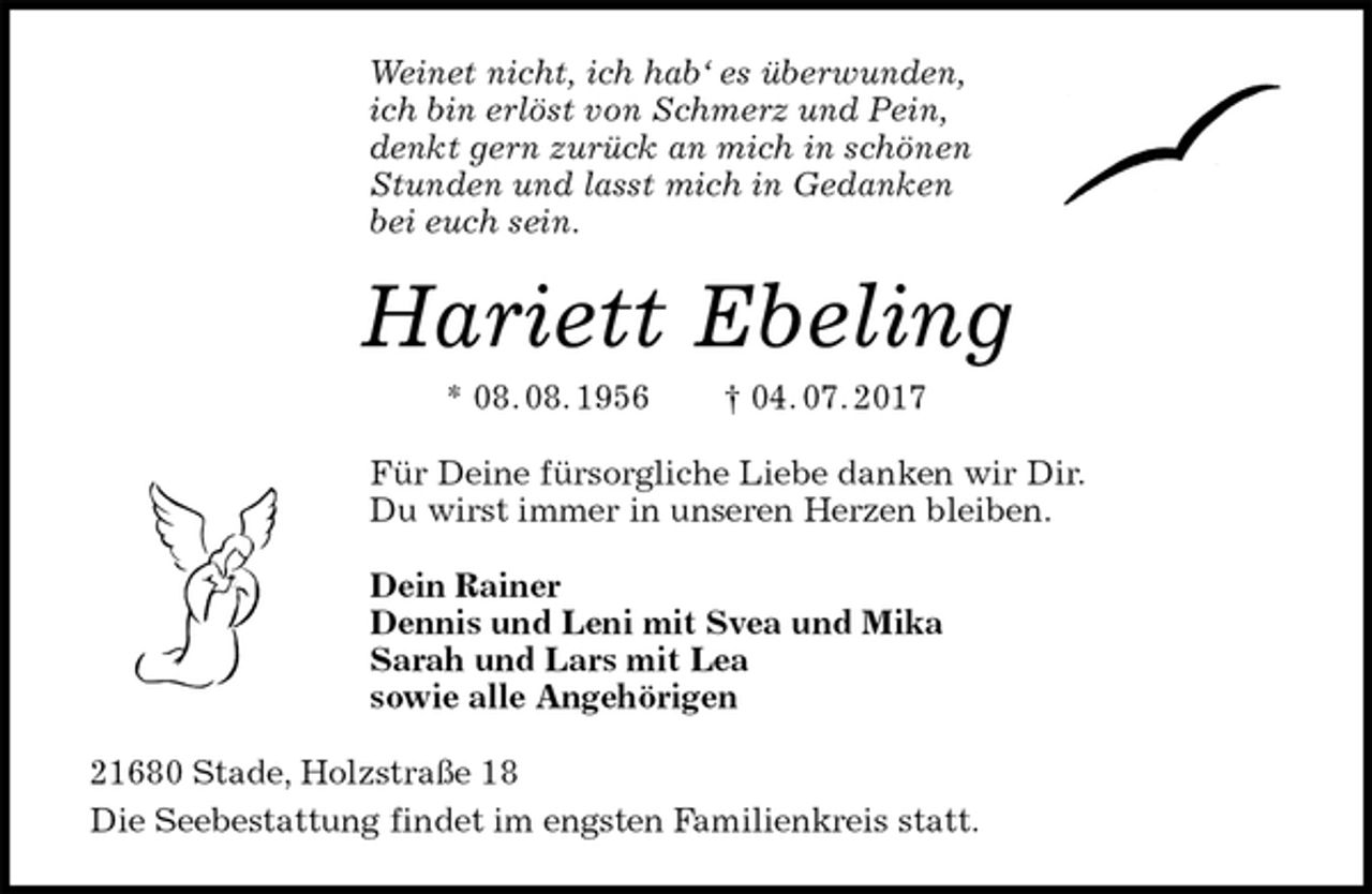 <p>Weinet nicht, ich hab‘ es überwunden,<br />ich bin erlöst von Schmerz und Pein,<br />denkt gern zurück an mich in schönen<br />Stunden und lasst mich in Gedanken<br />bei euch sein.<br />Hariett Ebeling<br />* 08. 08. 1956 † 04. 07. 2017<br />Für Deine fürsorgliche Liebe danken wir Dir.<br />Du wirst immer in unseren Herzen bleiben.<br />Dein Rainer<br />Dennis und Leni mit Svea und Mika<br />Sarah und Lars mit Lea<br />sowie alle Angehörigen<br />21680 Stade, Holzstraße 18<br />Die Seebestattung findet im engsten Familienkreis statt.</p>