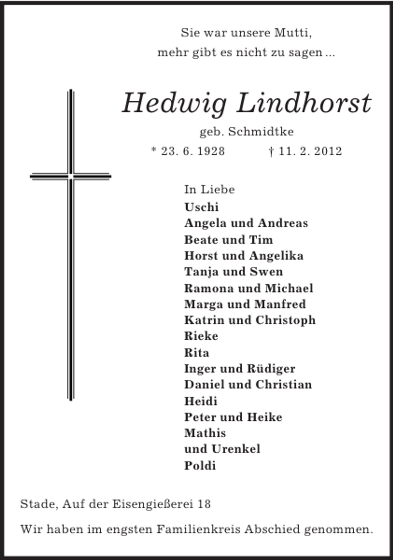 <p>Sie war unsere Mutti,<br />mehr gibt es nicht zu sagen ...<br />Hedwig Lindhorst<br />geb. Schmidtke<br />* 23. 6. 1928 † 11. 2. 2012<br />In Liebe<br />Uschi<br />Angela und Andreas<br />Beate und Tim<br />Horst und Angelika<br />Tanja und Swen<br />Ramona und Michael<br />Marga und Manfred<br />Katrin und Christoph<br />Rieke<br />Rita<br />Inger und Rüdiger<br />Daniel und Christian<br />Heidi<br />Peter und Heike<br />Mathis<br />und Urenkel<br />Poldi<br />Stade, Auf der Eisengießerei 18</p><p>Wir haben im engsten Familienkreis Abschied genommen.</p>