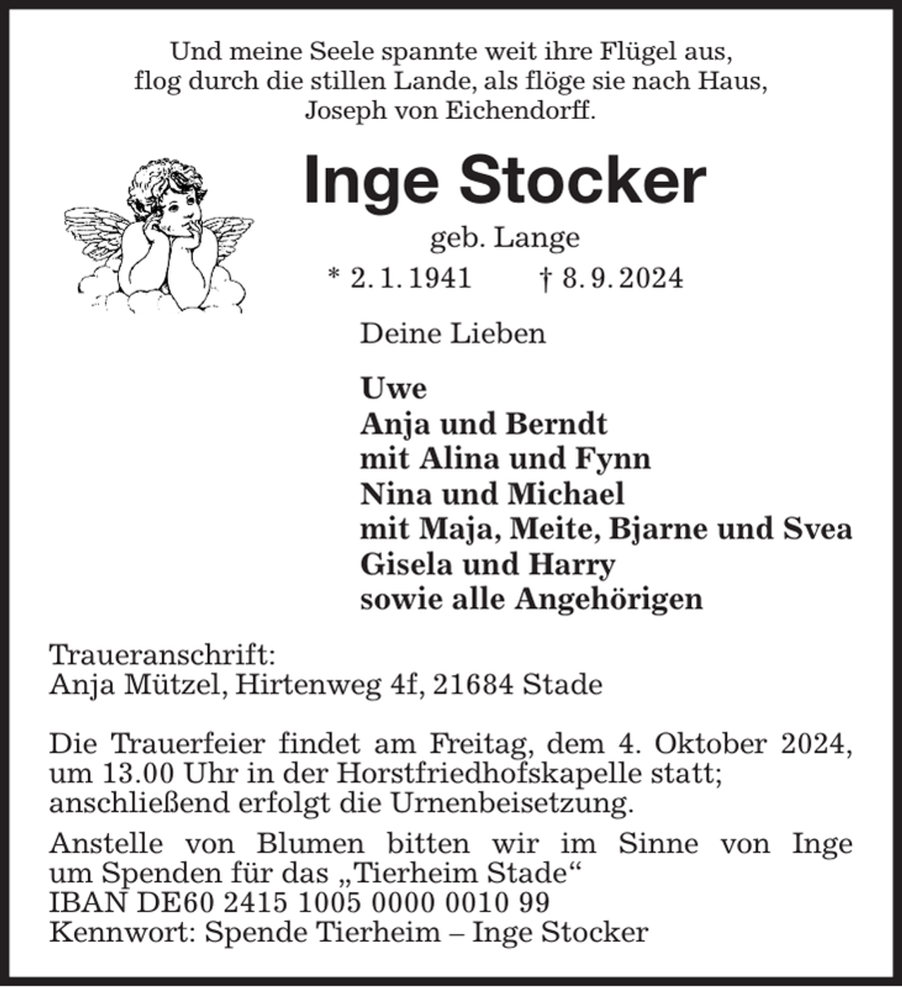 <p>Und meine Seele spannte weit ihre Flügel aus,<br />flog durch die stillen Lande, als flöge sie nach Haus,<br />Joseph von Eichendorff.<br />Inge Stocker<br />geb. Lange<br />* 2. 1. 1941 † 8. 9. 2024<br />Deine Lieben<br />Uwe<br />Anja und Berndt<br />mit Alina und Fynn<br />Nina und Michael<br />mit Maja, Meite, Bjarne und Svea<br />Gisela und Harry<br />sowie alle Angehörigen<br />Traueranschrift:<br />Anja Mützel, Hirtenweg 4f, 21684 Stade</p><p>Die Trauerfeier findet am Freitag, dem 4. Oktober 2024,<br />um 13.00 Uhr in der Horstfriedhofskapelle statt;<br />anschließend erfolgt die Urnenbeisetzung.<br />Anstelle von Blumen bitten wir im Sinne von Inge<br />um Spenden für das „Tierheim Stade“<br />IBAN DE60 2415 1005 0000 0010 99<br />Kennwort: Spende Tierheim - Inge Stocker</p>