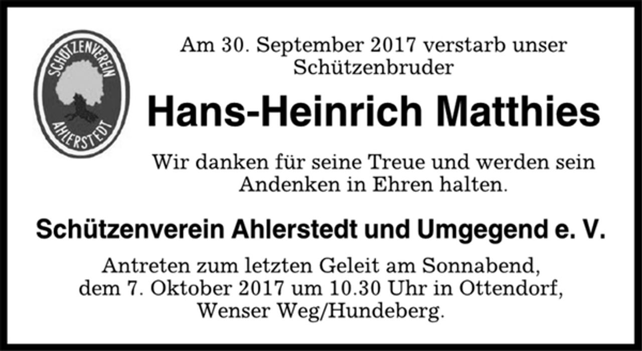 <p>Am 30. September 2017 verstarb unser<br />Schützenbruder<br />Hans-Heinrich Matthies<br />Wir danken für seine Treue und werden sein<br />Andenken in Ehren halten.<br />Schützenverein Ahlerstedt und Umgegend e. V.<br />Antreten zum letzten Geleit am Sonnabend,<br />dem 7. Oktober 2017 um 10.30 Uhr in Ottendorf,<br />Wenser Weg/Hundeberg.</p>