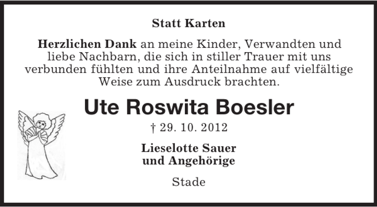 <p>Statt Karten<br />Herzlichen Dank an meine Kinder, Verwandten und<br />liebe Nachbarn, die sich in stiller Trauer mit uns<br />verbunden fühlten und ihre Anteilnahme auf vielfältige<br />Weise zum Ausdruck brachten.</p><p>Ute Roswita Boesler<br />† 29. 10. 2012<br />Lieselotte Sauer<br />und Angehörige<br />Stade</p>