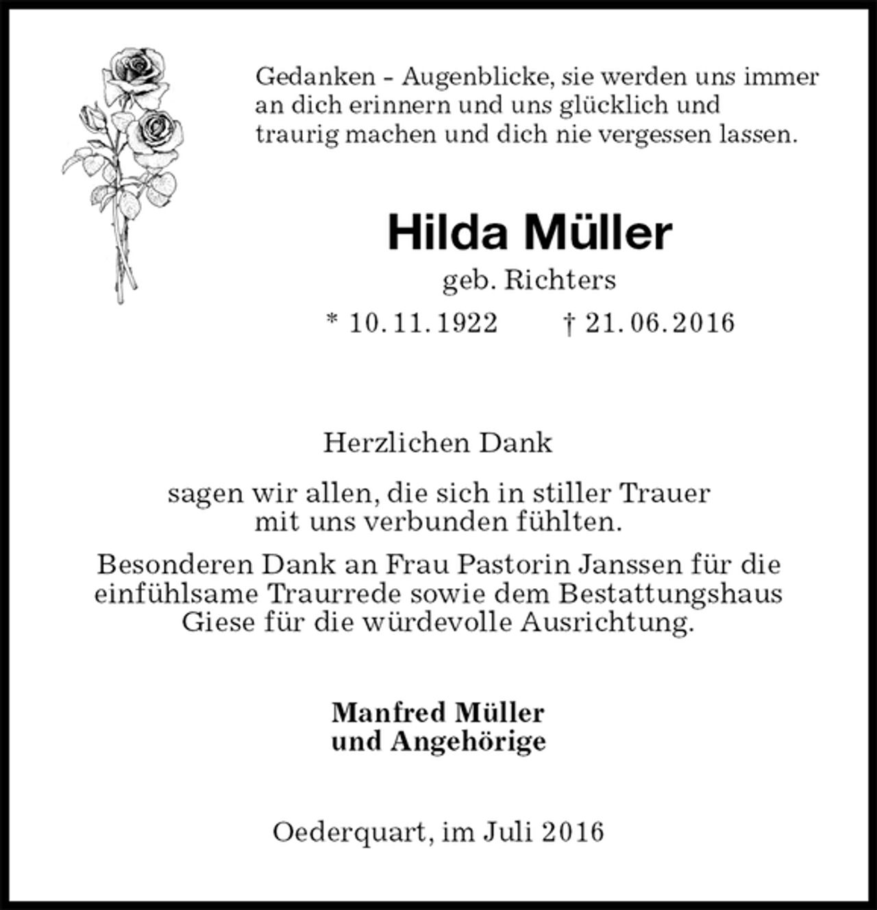 <p>Gedanken - Augenblicke, sie werden uns immer<br />an dich erinnern und uns glücklich und<br />traurig machen und dich nie vergessen lassen.<br />Hilda Müller<br />geb. Richters<br />* 10. 11. 1922 † 21. 06. 2016</p>
<p>Herzlichen Dank<br />sagen wir allen, die sich in stiller Trauer<br />mit uns verbunden fühlten.<br />Besonderen Dank an Frau Pastorin Janssen für die<br />einfühlsame Traurrede sowie dem Bestattungshaus<br />Giese für die würdevolle Ausrichtung.<br />Manfred Müller<br />und Angehörige<br />Oederquart, im Juli 2016</p>