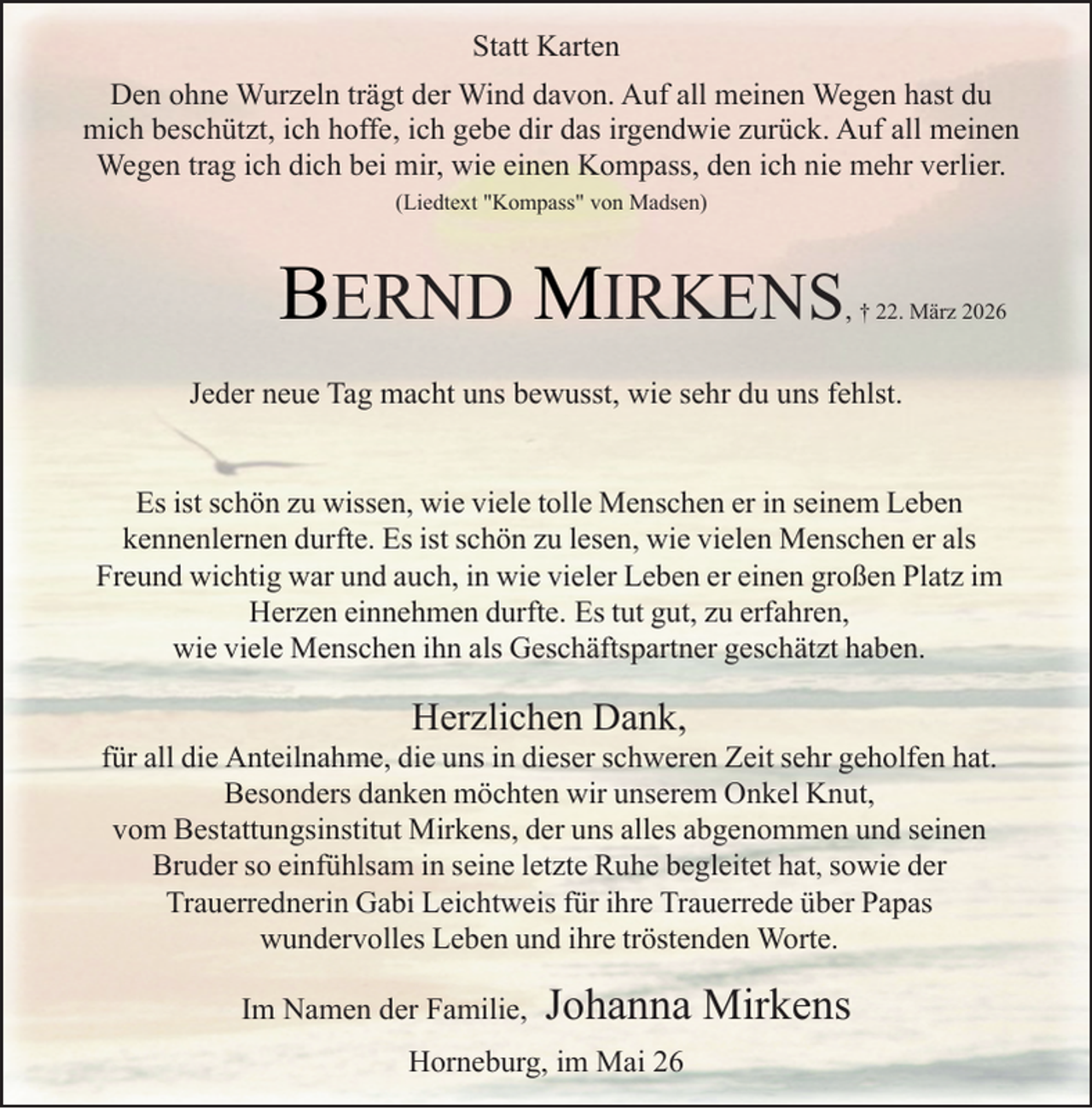 <p>Statt Karten<br />Den ohne Wurzeln trägt der Wind davon. Auf all meinen Wegen hast du<br />mich beschützt, ich hoffe, ich gebe dir das irgendwie zurück. Auf all meinen<br />Wegen trag ich dich bei mir, wie einen Kompass, den ich nie mehr verlier.<br />(Liedtext "Kompass" von Madsen)</p><p>BERND MIRKENS</p><p>, † 22. März 2026</p><p>Jeder neue Tag macht uns bewusst, wie sehr du uns fehlst.<br />Es ist schön zu wissen, wie viele tolle Menschen er in seinem Leben<br />kennenlernen durfte. Es ist schön zu lesen, wie vielen Menschen er als<br />Freund wichtig war und auch, in wie vieler Leben er einen großen Platz im<br />Herzen einnehmen durfte. Es tut gut, zu erfahren,<br />wie viele Menschen ihn als Geschäftspartner geschätzt haben.</p><p>Herzlichen Dank,</p><p>für all die Anteilnahme, die uns in dieser schweren Zeit sehr geholfen hat.<br />Besonders danken möchten wir unserem Onkel Knut,<br />vom Bestattungsinstitut Mirkens, der uns alles abgenommen und seinen<br />Bruder so einfühlsam in seine letzte Ruhe begleitet hat, sowie der<br />Trauerrednerin Gabi Leichtweis für ihre Trauerrede über Papas<br />wundervolles Leben und ihre tröstenden Worte.<br />Im Namen der Familie,</p><p>Johanna Mirkens</p><p>Horneburg, im Mai 26</p>