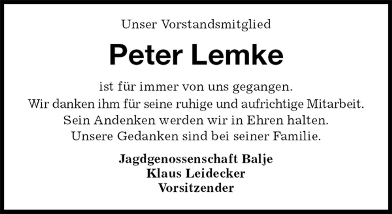 <p>Unser Vorstandsmitglied<br />Peter Lemke<br />ist für immer von uns gegangen.<br />Wir danken ihm für seine ruhige und aufrichtige Mitarbeit.<br />Sein Andenken werden wir in Ehren halten.<br />Unsere Gedanken sind bei seiner Familie.<br />Jagdgenossenschaft Balje<br />Klaus Leidecker<br />Vorsitzender</p>