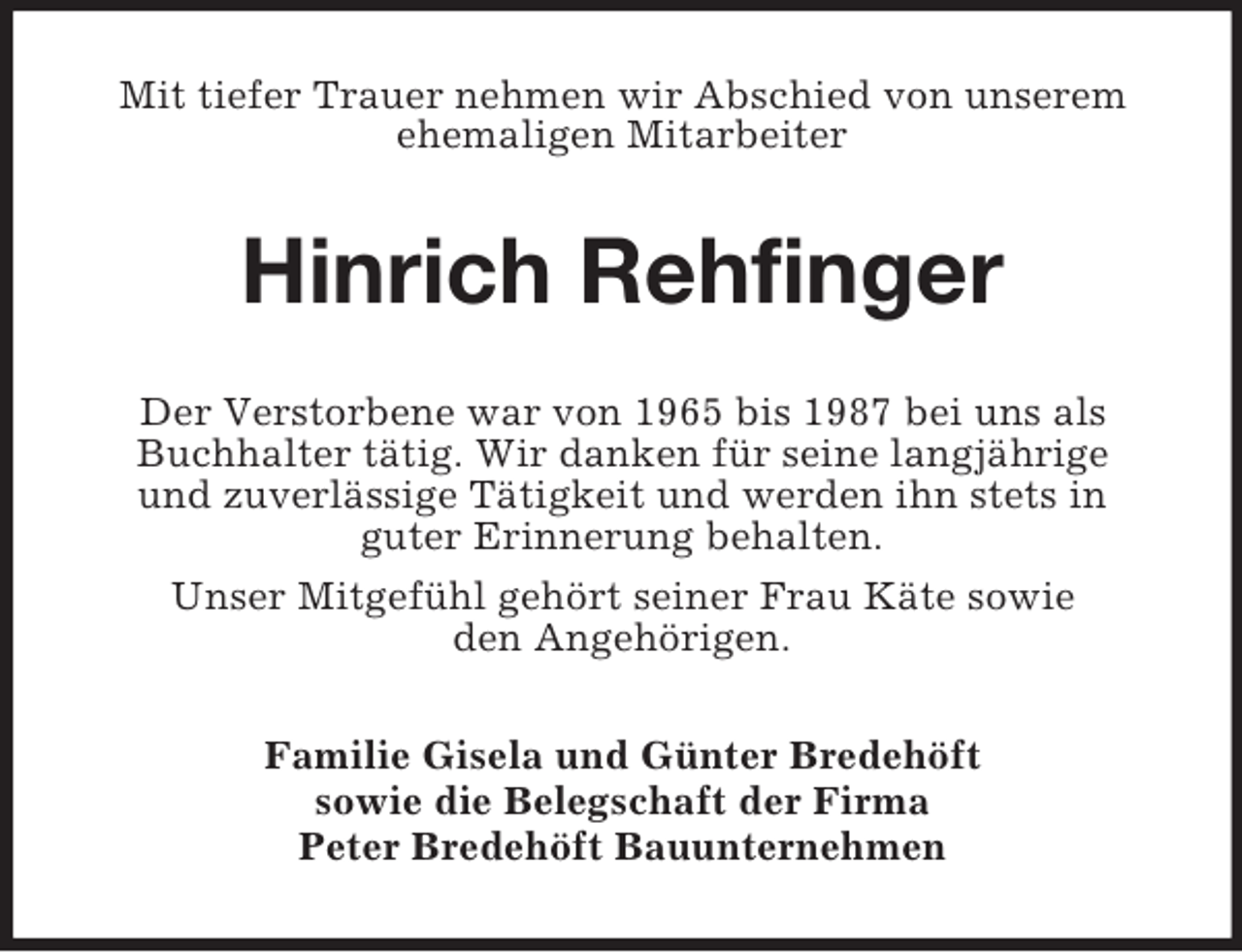 <p>Mit tiefer Trauer nehmen wir Abschied von unserem ehemaligen Mitarbeiter<br />Hinrich Rehfinger<br />Der Verstorbene war von 1965 bis 1987 bei uns als Buchhalter tätig. Wir danken für seine langjährige<br />und zuverlässige Tätigkeit und werden ihn stets in<br />guter Erinnerung behalten.<br />Unser Mitgefühl gehört seiner Frau Käte sowie<br />den Angehörigen.<br />Familie Gisela und Günter Bredehöft<br />sowie die Belegschaft der Firma<br />Peter Bredehöft Bauunternehmen</p>