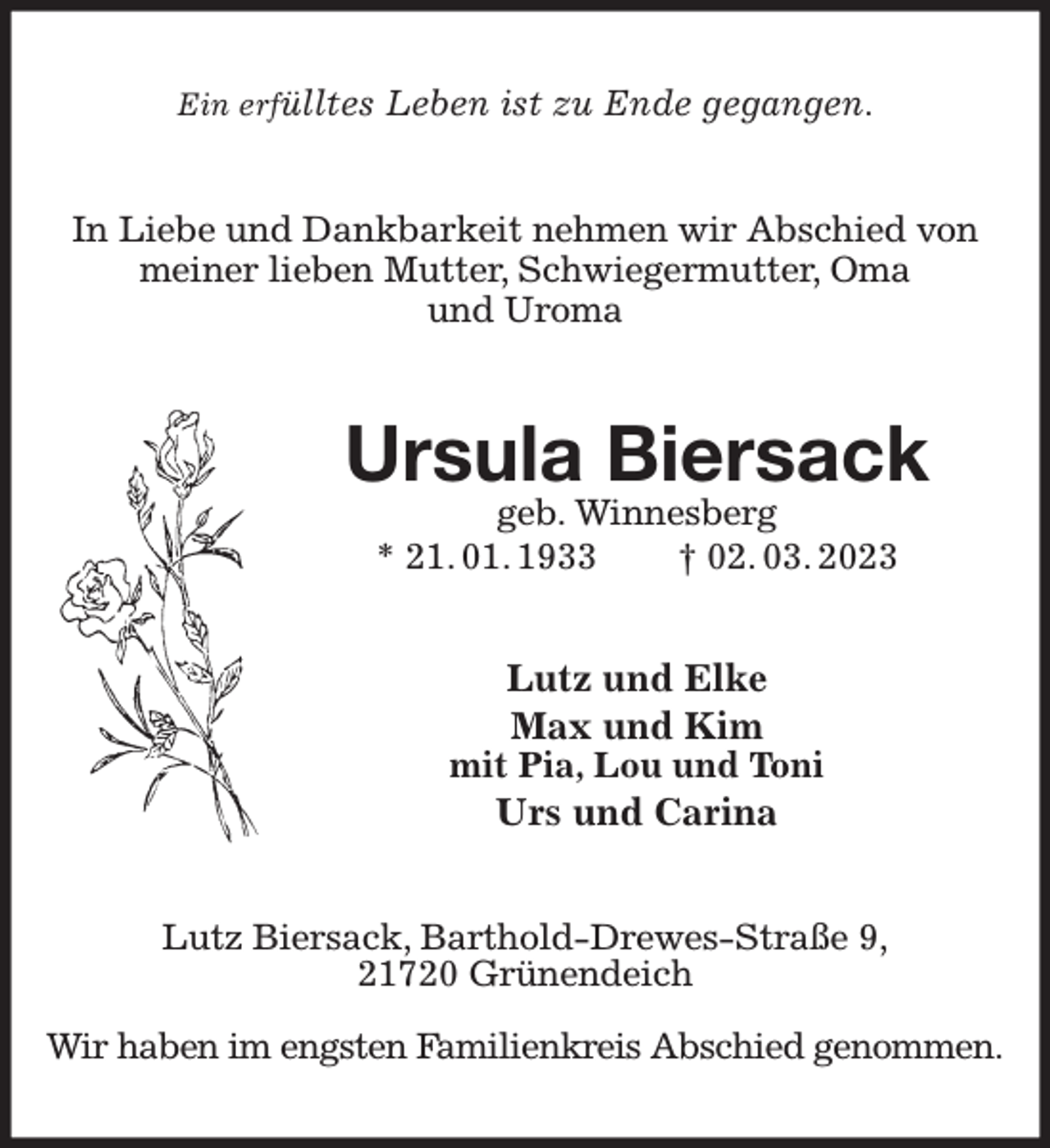 <p>Ein erfülltes Leben ist zu Ende gegangen.<br />In Liebe und Dankbarkeit nehmen wir Abschied von meiner lieben Mutter, Schwiegermutter, Oma<br />und Uroma<br />Ursula Biersack<br />geb. Winnesberg<br />* 21. 01. 1933 † 02. 03. 2023<br />Lutz und Elke<br />Max und Kim<br />mit Pia, Lou und Toni<br />Urs und Carina<br />Lutz Biersack, Barthold-Drewes-Straße 9,<br />21720 Grünendeich</p><p>Wir haben im engsten Familienkreis Abschied genommen.</p>