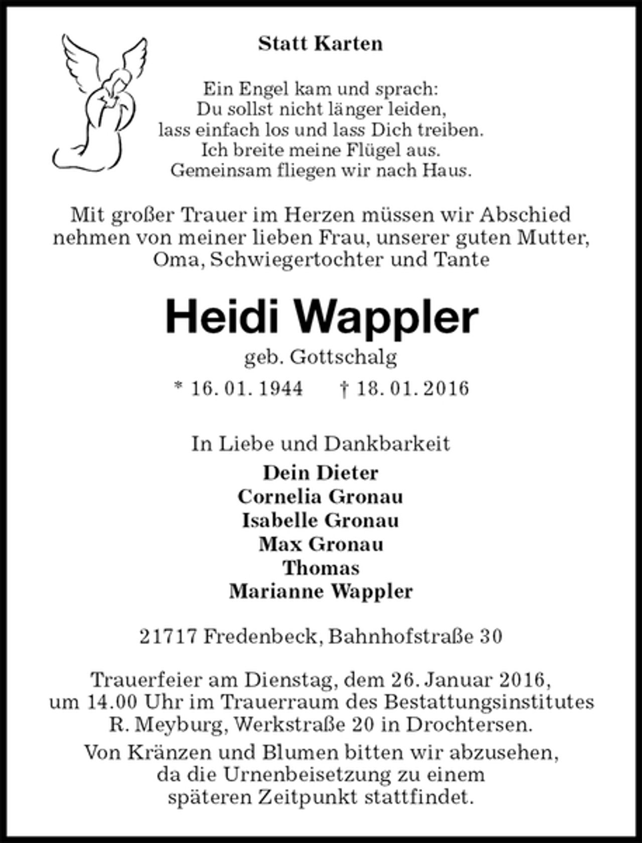 <p>Statt Karten<br />Ein Engel kam und sprach:<br />Du sollst nicht länger leiden,<br />lass einfach los und lass Dich treiben.<br />Ich breite meine Flügel aus.<br />Gemeinsam fliegen wir nach Haus.<br />Mit großer Trauer im Herzen müssen wir Abschied<br />nehmen von meiner lieben Frau, unserer guten Mutter,<br />Oma, Schwiegertochter und Tante<br />Heidi Wappler<br />geb. Gottschalg<br />* 16. 01. 1944 † 18. 01. 2016<br />In Liebe und Dankbarkeit<br />Dein Dieter<br />Cornelia Gronau<br />Isabelle Gronau<br />Max Gronau<br />Thomas<br />Marianne Wappler<br />21717 Fredenbeck, Bahnhofstraße 30</p>
<p>Trauerfeier am Dienstag, dem 26. Januar 2016,<br />um 14.00 Uhr im Trauerraum des Bestattungsinstitutes<br />R. Meyburg, Werkstraße 20 in Drochtersen.<br />Von Kränzen und Blumen bitten wir abzusehen,<br />da die Urnenbeisetzung zu einem<br />späteren Zeitpunkt stattfindet.</p>