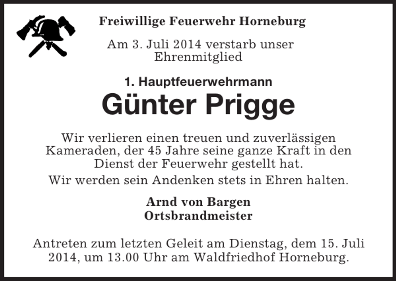 <p>Freiwillige Feuerwehr Horneburg<br />Am 3. Juli 2014 verstarb unser<br />Ehrenmitglied<br />1. Hauptfeuerwehrmann<br />Günter Prigge</p><p>Wir verlieren einen treuen und zuverlässigen<br />Kameraden, der 45 Jahre seine ganze Kraft in den<br />Dienst der Feuerwehr gestellt hat.<br />Wir werden sein Andenken stets in Ehren halten.<br />Arnd von Bargen<br />Ortsbrandmeister</p><p>Antreten zum letzten Geleit am Dienstag, dem 15. Juli 2014, um 13.00 Uhr am Waldfriedhof Horneburg.</p>