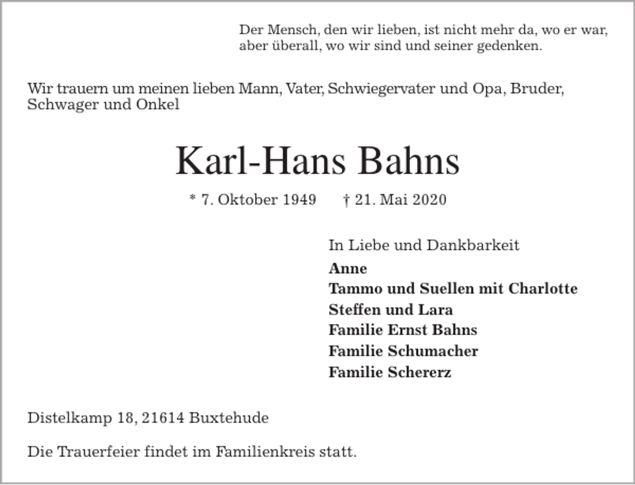 <p>Der Mensch, den wir lieben, ist nicht mehr da, wo er war,<br />aber überall, wo wir sind und seiner gedenken.<br />Wir trauern um meinen lieben Mann, Vater, Schwiegervater und Opa, Bruder, Schwager und Onkel<br />Karl-Hans Bahns<br />* 7. Oktober 1949 † 21. Mai 2020<br />In Liebe und Dankbarkeit<br />Anne<br />Tammo und Suellen mit Charlotte<br />Steffen und Lara<br />Familie Ernst Bahns<br />Familie Schumacher<br />Familie Schererz<br />Distelkamp 18, 21614 Buxtehude</p>
<p>Die Trauerfeier findet im Familienkreis statt.</p>