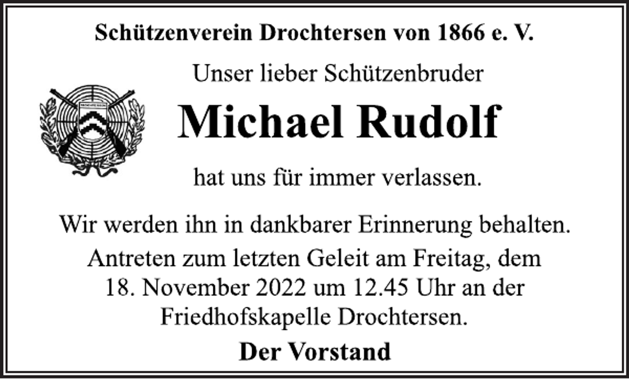 <p>Schützenverein Drochtersen von 1866 e. V.<br />Unser lieber Schützenbruder<br />Michael Rudolf<br />hat uns für immer verlassen.<br />Wir werden ihn in dankbarer Erinnerung behalten.<br />Antreten zum letzten Geleit am Freitag, dem<br />18. November 2022 um 12.45 Uhr an der<br />Friedhofskapelle Drochtersen.<br />Der Vorstand</p>