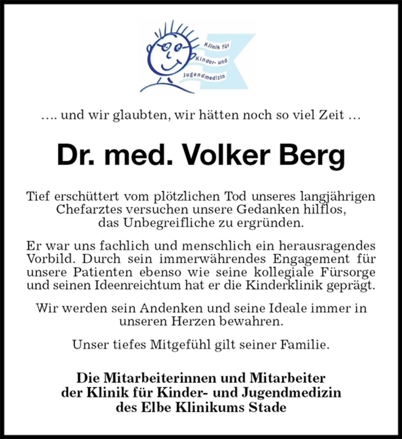 <p>…. und wir glaubten, wir hätten noch so viel Zeit …<br />Dr. med. Volker Berg<br />Tief erschüttert vom plötzlichen Tod unseres langjährigen<br />Chefarztes versuchen unsere Gedanken hilflos,<br />das Unbegreifliche zu ergründen.<br />Er war uns fachlich und menschlich ein herausragendes<br />Vorbild. Durch sein immerwährendes Engagement für<br />unsere Patienten ebenso wie seine kollegiale Fürsorge<br />und seinen Ideenreichtum hat er die Kinderklinik geprägt.<br />Wir werden sein Andenken und seine Ideale immer in unseren Herzen bewahren.<br />Unser tiefes Mitgefühl gilt seiner Familie.<br />Die Mitarbeiterinnen und Mitarbeiter<br />der Klinik für Kinder- und Jugendmedizin<br />des Elbe Klinikums Stade</p>
