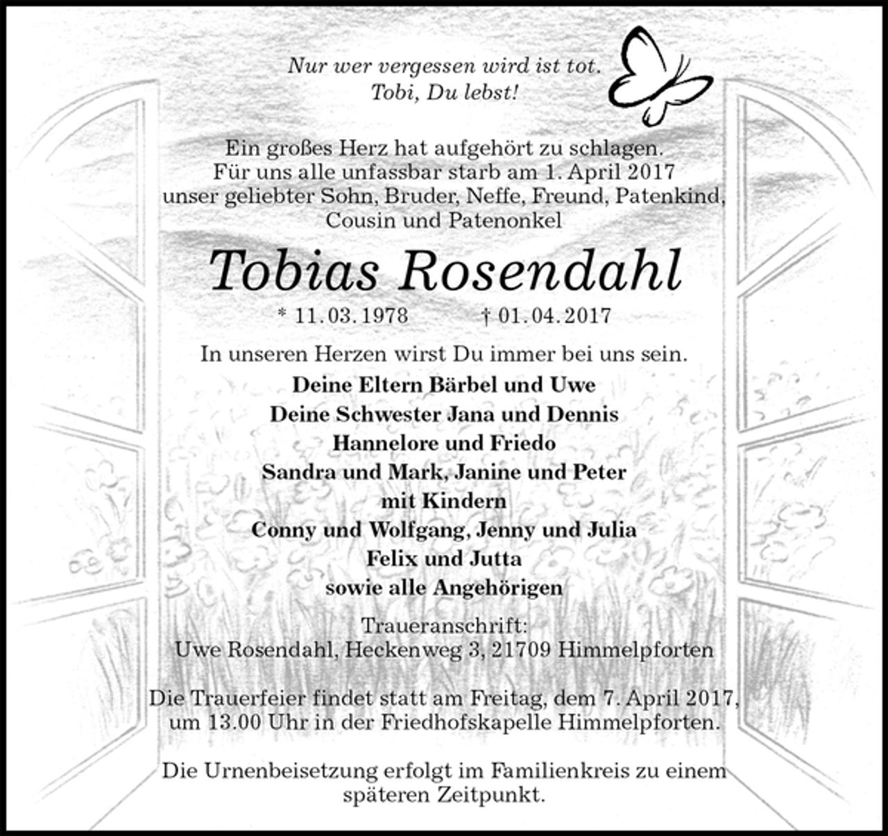 <p>Nur wer vergessen wird ist tot.<br />Tobi, Du lebst!</p><p>Ein großes Herz hat aufgehört zu schlagen.<br />Für uns alle unfassbar starb am 1. April 2017<br />unser geliebter Sohn, Bruder, Neffe, Freund, Patenkind,<br />Cousin und Patenonkel<br />Tobias Rosendahl<br />* 11. 03. 1978 † 01. 04. 2017<br />In unseren Herzen wirst Du immer bei uns sein.<br />Deine Eltern Bärbel und Uwe<br />Deine Schwester Jana und Dennis<br />Hannelore und Friedo<br />Sandra und Mark, Janine und Peter<br />mit Kindern<br />Conny und Wolfgang, Jenny und Julia<br />Felix und Jutta<br />sowie alle Angehörigen<br />Traueranschrift:<br />Uwe Rosendahl, Heckenweg 3, 21709 Himmelpforten</p><p>Die Trauerfeier findet statt am Freitag, dem 7. April 2017,<br />um 13.00 Uhr in der Friedhofskapelle Himmelpforten.</p><p>Die Urnenbeisetzung erfolgt im Familienkreis zu einem<br />späteren Zeitpunkt.</p>