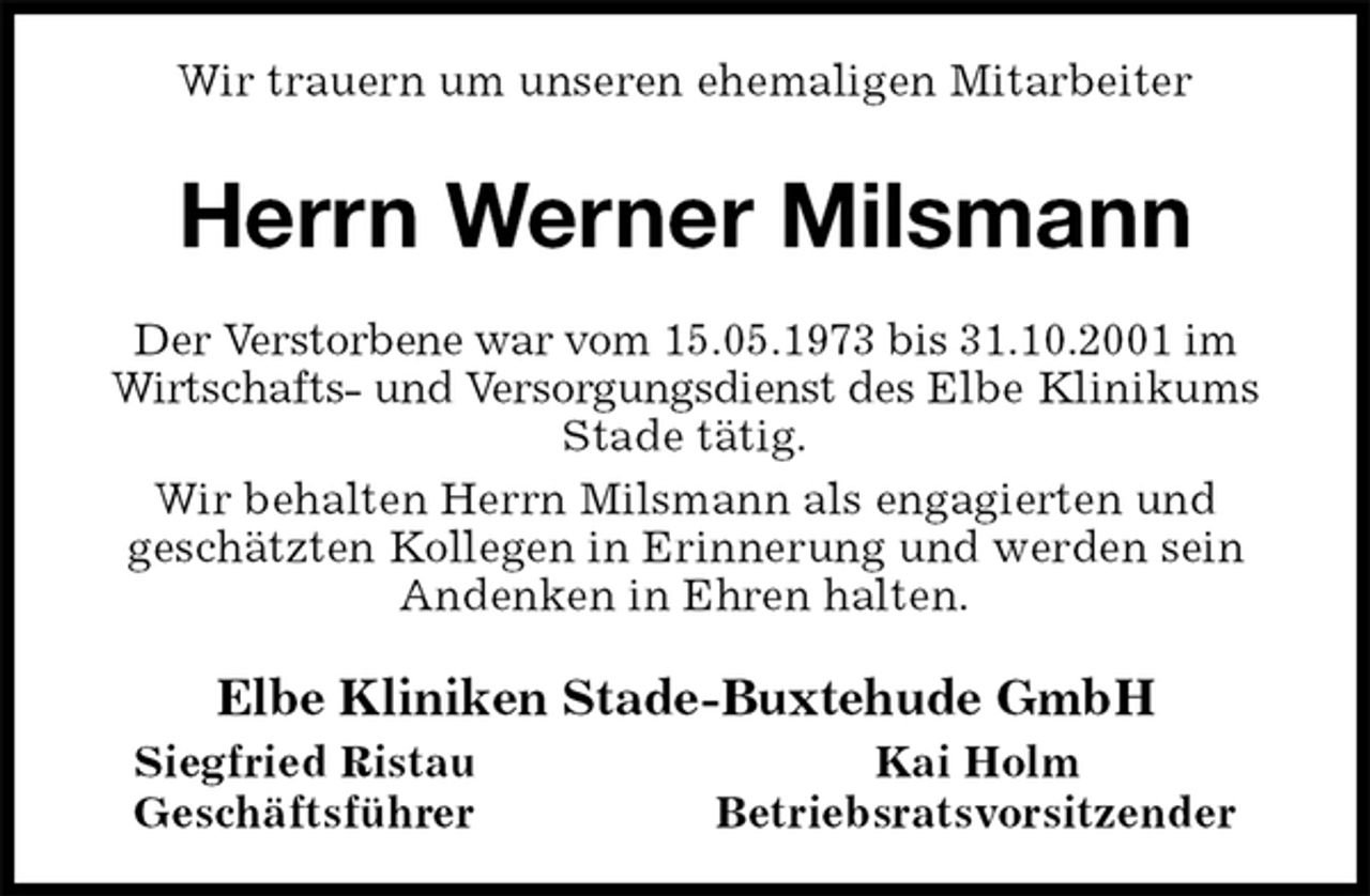 <p>Wir trauern um unseren ehemaligen Mitarbeiter<br />Herrn Werner Milsmann<br />Der Verstorbene war vom 15.05.1973 bis 31.10.2001 im<br />Wirtschafts- und Versorgungsdienst des Elbe Klinikums Stade tätig.<br />Wir behalten Herrn Milsmann als engagierten und<br />geschätzten Kollegen in Erinnerung und werden sein<br />Andenken in Ehren halten.<br />Elbe Kliniken Stade-Buxtehude GmbH<br />Siegfried Ristau Kai Holm<br />Geschäftsführer Betriebsratsvorsitzender</p>