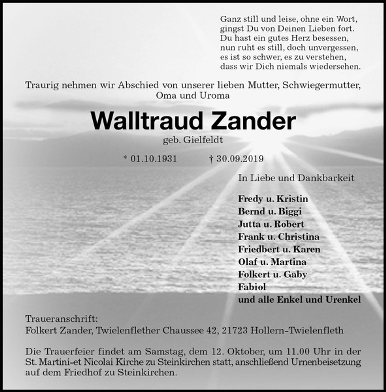 <p>Ganz still und leise, ohne ein Wort,<br />gingst Du von Deinen Lieben fort.<br />Du hast ein gutes Herz besessen,<br />nun ruht es still, doch unvergessen,<br />es ist so schwer, es zu verstehen,<br />dass wir Dich niemals wiedersehen.<br />Traurig nehmen wir Abschied von unserer lieben Mutter, Schwiegermutter,<br />Oma und Uroma<br />Walltraud Zander<br />geb. Gielfeldt<br />* 01.10.1931 † 30.09.2019<br />In Liebe und Dankbarkeit</p><p>Fredy u. Kristin<br />Bernd u. Biggi<br />Jutta u. Robert<br />Frank u. Christina<br />Friedbert u. Karen<br />Olaf u. Martina<br />Folkert u. Gaby<br />Fabiol<br />und alle Enkel und Urenkel<br />Traueranschrift:<br />Folkert Zander, Twielenflether Chaussee 42, 21723 Hollern-Twielenfleth</p><p>Die Trauerfeier findet am Samstag, dem 12. Oktober, um 11.00 Uhr in der<br />St. Martini-et Nicolai Kirche zu Steinkirchen statt, anschließend Urnenbeisetzung<br />auf dem Friedhof zu Steinkirchen.</p>