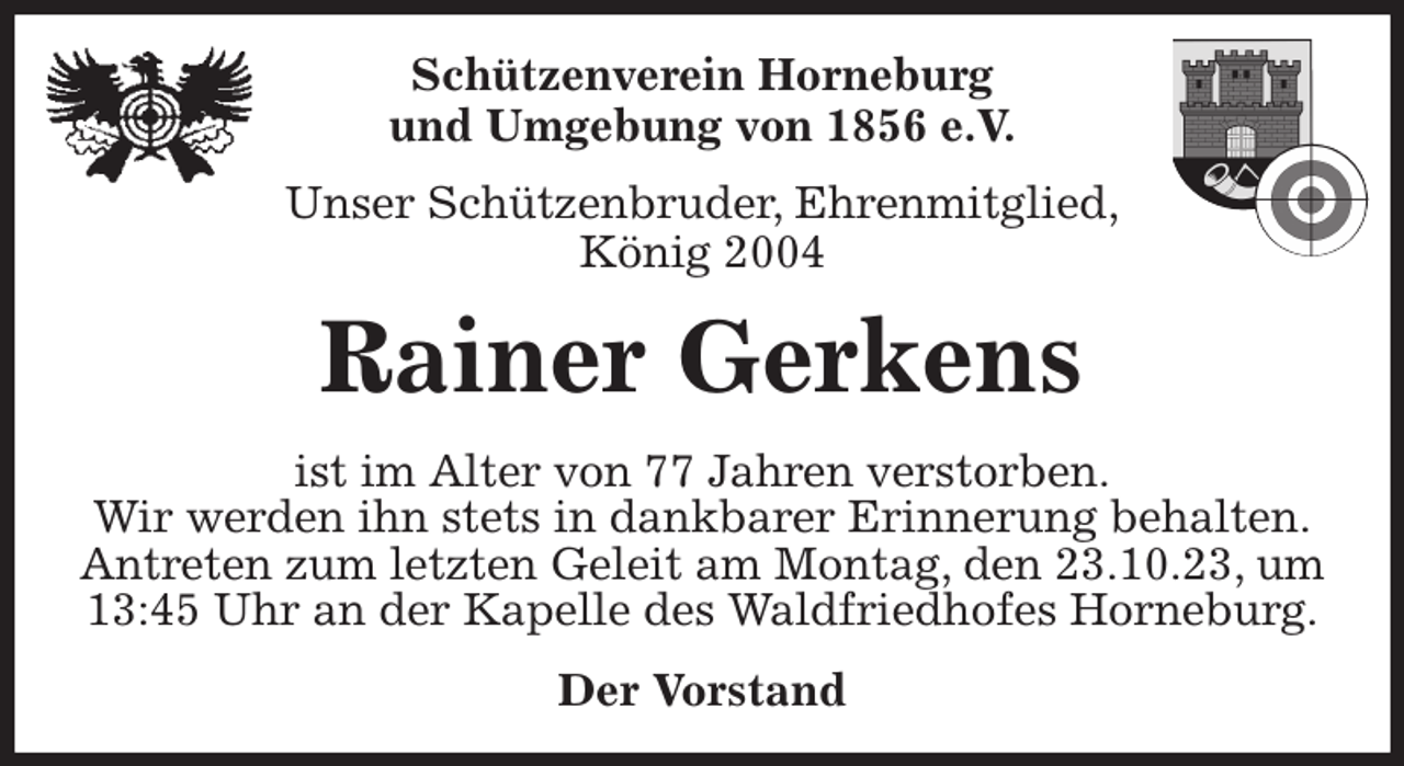 <p>Schützenverein Horneburg<br />und Umgebung von 1856 e.V.<br />Unser Schützenbruder, Ehrenmitglied,<br />König 2004<br />Rainer Gerkens<br />Der Vorstand<br />ist im Alter von 77 Jahren verstorben.<br />Wir werden ihn stets in dankbarer Erinnerung behalten.<br />Antreten zum letzten Geleit am Montag, den 23.10.23, um 13:45 Uhr an der Kapelle des Waldfriedhofes Horneburg.</p>