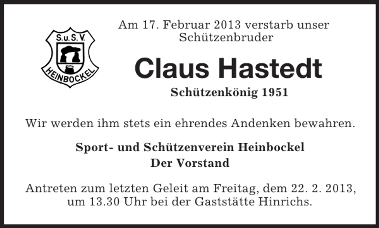 <p>Am 17. Februar 2013 verstarb unser<br />Schützenbruder<br />Claus Hastedt<br />Schützenkönig 1951<br />Wir werden ihm stets ein ehrendes Andenken bewahren.<br />Sport- und Schützenverein Heinbockel<br />Der Vorstand</p><p>Antreten zum letzten Geleit am Freitag, dem 22. 2. 2013, um 13.30 Uhr bei der Gaststätte Hinrichs.</p>