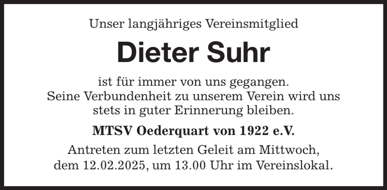 <p>Unser langjähriges Vereinsmitglied<br />Dieter Suhr<br />ist für immer von uns gegangen.<br />Seine Verbundenheit zu unserem Verein wird uns<br />stets in guter Erinnerung bleiben.<br />MTSV Oederquart von 1922 e.V.<br />Antreten zum letzten Geleit am Mittwoch,<br />dem 12.02.2025, um 13.00 Uhr im Vereinslokal.</p>