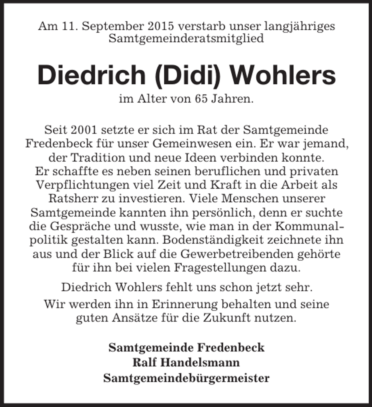 <p>Am 11. September 2015 verstarb unser langjähriges<br />Samtgemeinderatsmitglied<br />Diedrich (Didi) Wohlers<br />im Alter von 65 Jahren.<br />Seit 2001 setzte er sich im Rat der Samtgemeinde<br />Fredenbeck für unser Gemeinwesen ein. Er war jemand, der Tradition und neue Ideen verbinden konnte.<br />Er schaffte es neben seinen beruflichen und privaten Verpflichtungen viel Zeit und Kraft in die Arbeit als Ratsherr zu investieren. Viele Menschen unserer<br />Samtgemeinde kannten ihn persönlich, denn er suchte die Gespräche und wusste, wie man in der Kommunalpolitik gestalten kann. Bodenständigkeit zeichnete ihn aus und der Blick auf die Gewerbetreibenden gehörte für ihn bei vielen Fragestellungen dazu.<br />Diedrich Wohlers fehlt uns schon jetzt sehr.<br />Wir werden ihn in Erinnerung behalten und seine<br />guten Ansätze für die Zukunft nutzen.<br />Samtgemeinde Fredenbeck<br />Ralf Handelsmann<br />Samtgemeindebürgermeister</p>