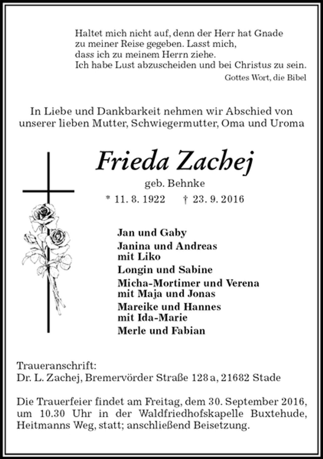 <p>Haltet mich nicht auf, denn der Herr hat Gnade<br />zu meiner Reise gegeben. Lasst mich,<br />dass ich zu meinem Herrn ziehe.<br />Ich habe Lust abzuscheiden und bei Christus zu sein.<br />Gottes Wort, die Bibel<br />In Liebe und Dankbarkeit nehmen wir Abschied von<br />unserer lieben Mutter, Schwiegermutter, Oma und Uroma<br />Frieda Zachej<br />geb. Behnke<br />* 11. 8. 1922 † 23. 9. 2016<br />Jan und Gaby<br />Janina und Andreas<br />mit Liko<br />Longin und Sabine<br />Micha-Mortimer und Verena<br />mit Maja und Jonas<br />Mareike und Hannes<br />mit Ida-Marie<br />Merle und Fabian<br />Traueranschrift:<br />Dr. L. Zachej, Bremervörder Straße 128 a, 21682 Stade</p><p>Die Trauerfeier findet am Freitag, dem 30. September 2016, um 10.30 Uhr in der Waldfriedhofskapelle Buxtehude, Heitmanns Weg, statt; anschließend Beisetzung.</p>