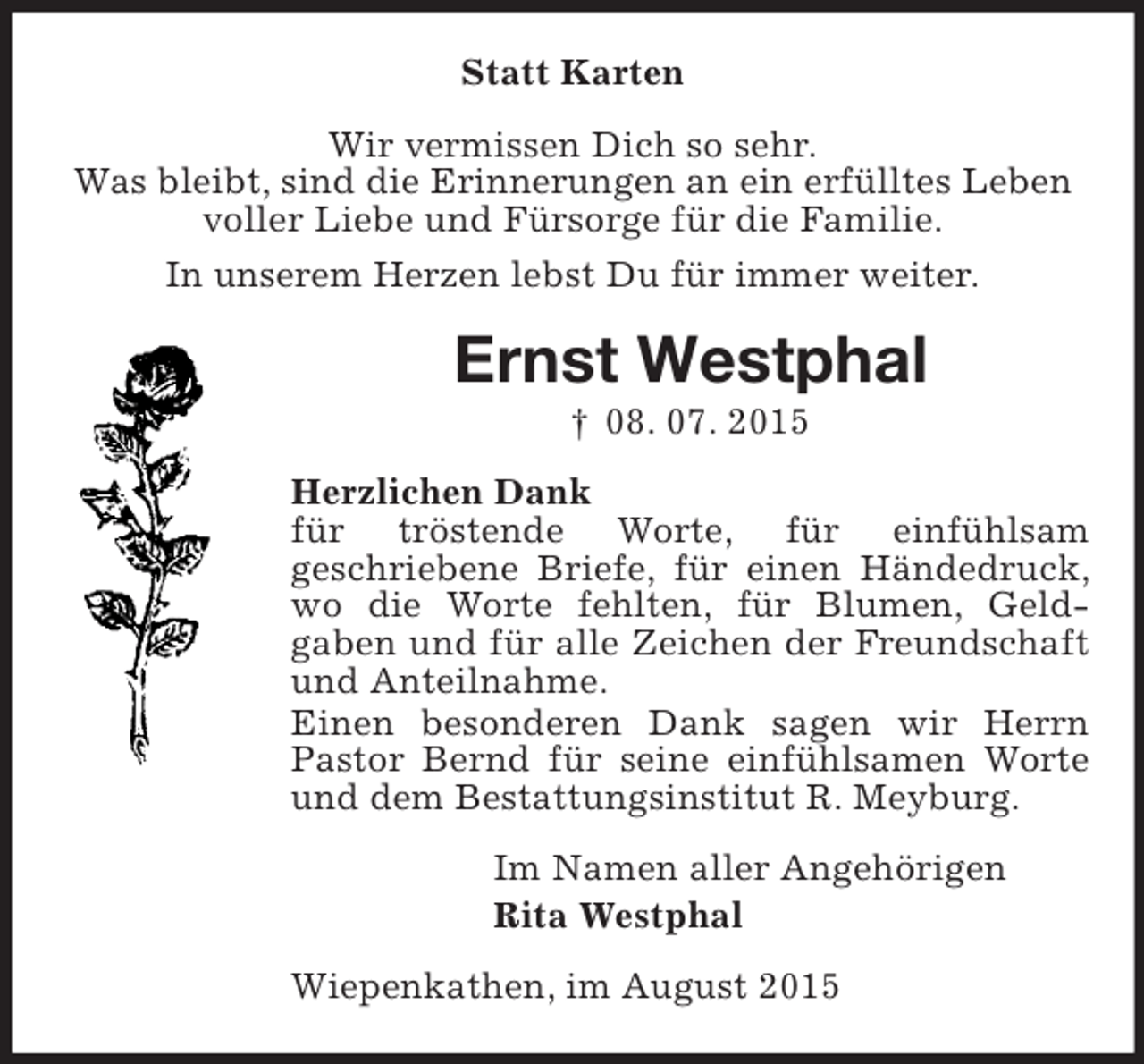 <p>Statt Karten<br />Wir vermissen Dich so sehr.<br />Was bleibt, sind die Erinnerungen an ein erfülltes Leben<br />voller Liebe und Fürsorge für die Familie.<br />In unserem Herzen lebst Du für immer weiter.<br />Ernst Westphal<br />† 08. 07. 2015<br />Herzlichen Dank<br />für tröstende Worte, für einfühlsam<br />geschriebene Briefe, für einen Händedruck, wo die Worte fehlten, für Blumen, Geld-<br />gaben und für alle Zeichen der Freundschaft und Anteilnahme.<br />Einen besonderen Dank sagen wir Herrn Pastor Bernd für seine einfühlsamen Worte und dem Bestattungsinstitut R. Meyburg.<br />Im Namen aller Angehörigen<br />Rita Westphal<br />Wiepenkathen, im August 2015</p>
