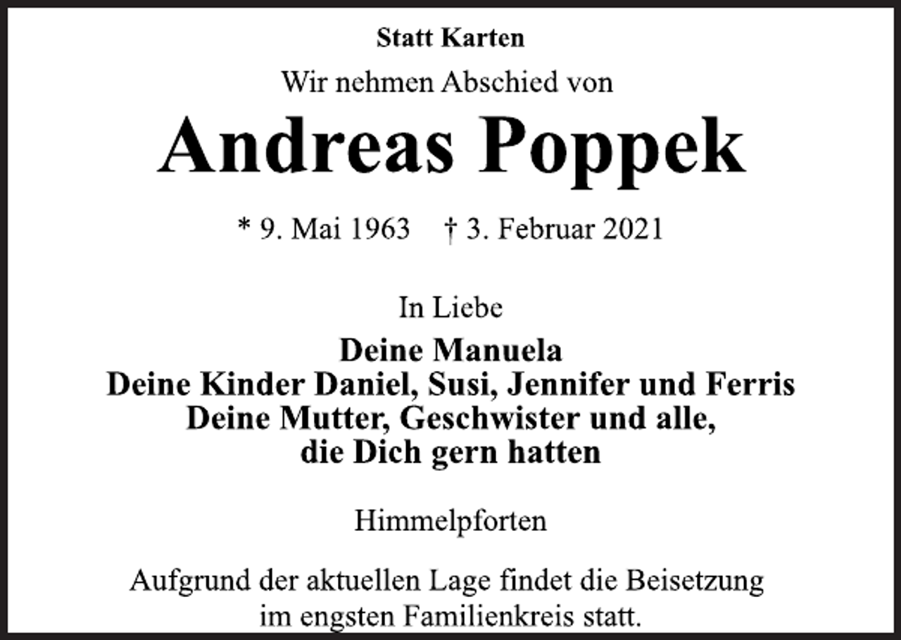 <p>Statt Karten<br />Wir nehmen Abschied von<br />Andreas Poppek<br />* 9. Mai 1963 † 3. Februar 2021<br />In Liebe<br />Deine Manuela<br />Deine Kinder Daniel, Susi, Jennifer und Ferris<br />Deine Mutter, Geschwister und alle,<br />die Dich gern hatten<br />Himmelpforten<br />Aufgrund der aktuellen Lage findet die Beisetzung<br />im engsten Familienkreis statt.</p>