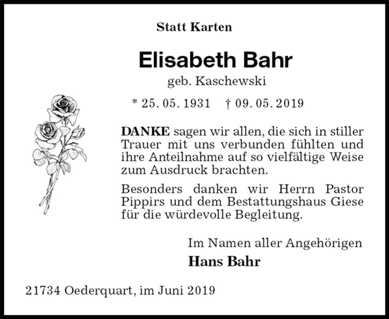 <p>Statt Karten<br />Elisabeth Bahr<br />geb. Kaschewski<br />* 25. 05. 1931 † 09. 05. 2019<br />DANKE sagen wir allen, die sich in stiller Trauer mit uns verbunden fühlten und ihre Anteilnahme auf so vielfältige Weise zum Ausdruck brachten.<br />Besonders danken wir Herrn Pastor Pippirs und dem Bestattungshaus Giese für die würdevolle Begleitung.<br />Im Namen aller Angehörigen<br />Hans Bahr<br />21734 Oederquart, im Juni 2019</p>