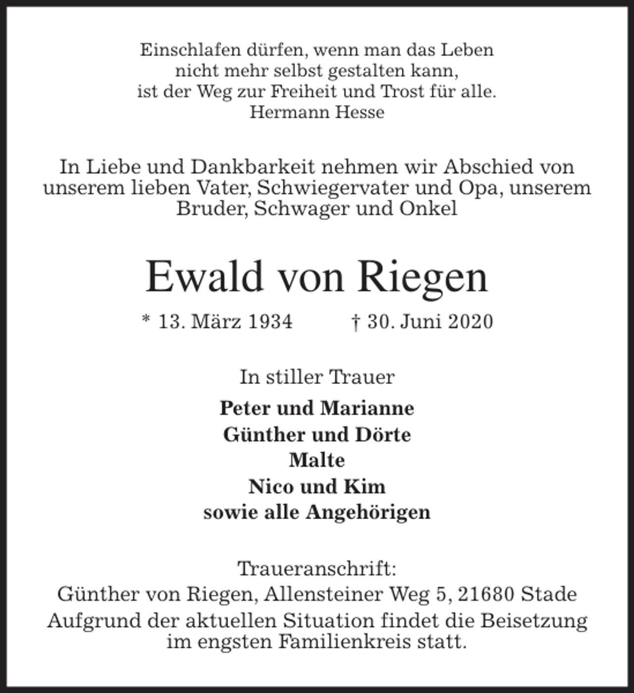 <p>Einschlafen dürfen, wenn man das Leben<br />nicht mehr selbst gestalten kann,<br />ist der Weg zur Freiheit und Trost für alle.<br />Hermann Hesse<br />In Liebe und Dankbarkeit nehmen wir Abschied von unserem lieben Vater, Schwiegervater und Opa, unserem Bruder, Schwager und Onkel<br />Ewald von Riegen<br />* 13. März 1934 † 30. Juni 2020<br />In stiller Trauer<br />Peter und Marianne<br />Günther und Dörte<br />Malte<br />Nico und Kim<br />sowie alle Angehörigen<br />Traueranschrift:<br />Günther von Riegen, Allensteiner Weg 5, 21680 Stade<br />Aufgrund der aktuellen Situation findet die Beisetzung im engsten Familienkreis statt.</p>