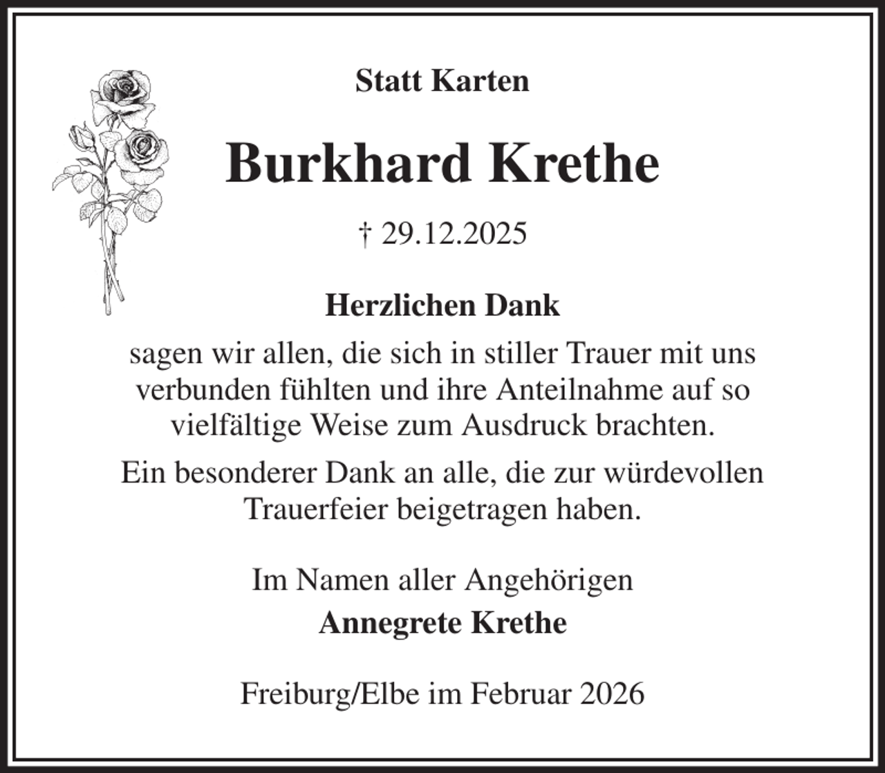 <p>Statt Karten<br />Burkhard Krethe<br />† 29.12.2025<br />Herzlichen Dank<br />sagen wir allen, die sich in stiller Trauer mit uns<br />verbunden fühlten und ihre Anteilnahme auf so<br />vielfältige Weise zum Ausdruck brachten.<br />Ein besonderer Dank an alle, die zur würdevollen<br />Trauerfeier beigetragen haben.<br />Im Namen aller Angehörigen<br />Annegrete Krethe<br />Freiburg/Elbe im Februar 2026</p>