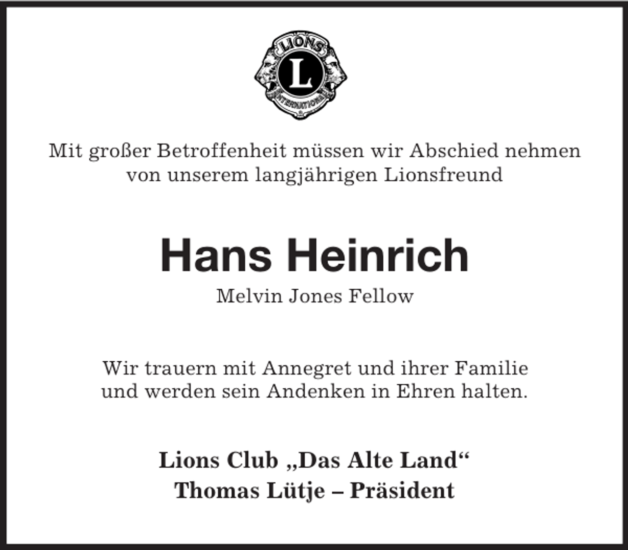 <p>Mit großer Betroffenheit müssen wir Abschied nehmen von unserem langjährigen Lionsfreund<br />Hans Heinrich<br />Melvin Jones Fellow<br />Wir trauern mit Annegret und ihrer Familie<br />und werden sein Andenken in Ehren halten.<br />Lions Club „Das Alte Land“<br />Thomas Lütje – Präsident</p>