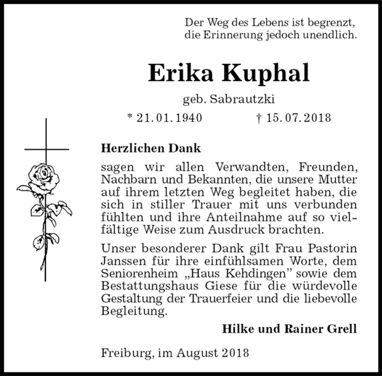 <p>Der Weg des Lebens ist begrenzt,<br />die Erinnerung jedoch unendlich.<br />Erika Kuphal<br />geb. Sabrautzki<br />* 21. 01. 1940 † 15. 07. 2018<br />Herzlichen Dank<br />sagen wir allen Verwandten, Freunden, Nachbarn und Bekannten, die unsere Mutter auf ihrem letzten Weg begleitet haben, die sich in stiller Trauer mit uns verbunden fühlten und ihre Anteilnahme auf so vielfältige Weise zum Ausdruck brachten.<br />Unser besonderer Dank gilt Frau Pastorin Janssen für ihre einfühlsamen Worte, dem Seniorenheim „Haus Kehdingen” sowie dem Bestattungshaus Giese für die würdevolle Gestaltung der Trauerfeier und die liebevolle<br />Begleitung.<br />Hilke und Rainer Grell<br />Freiburg, im August 2018</p>