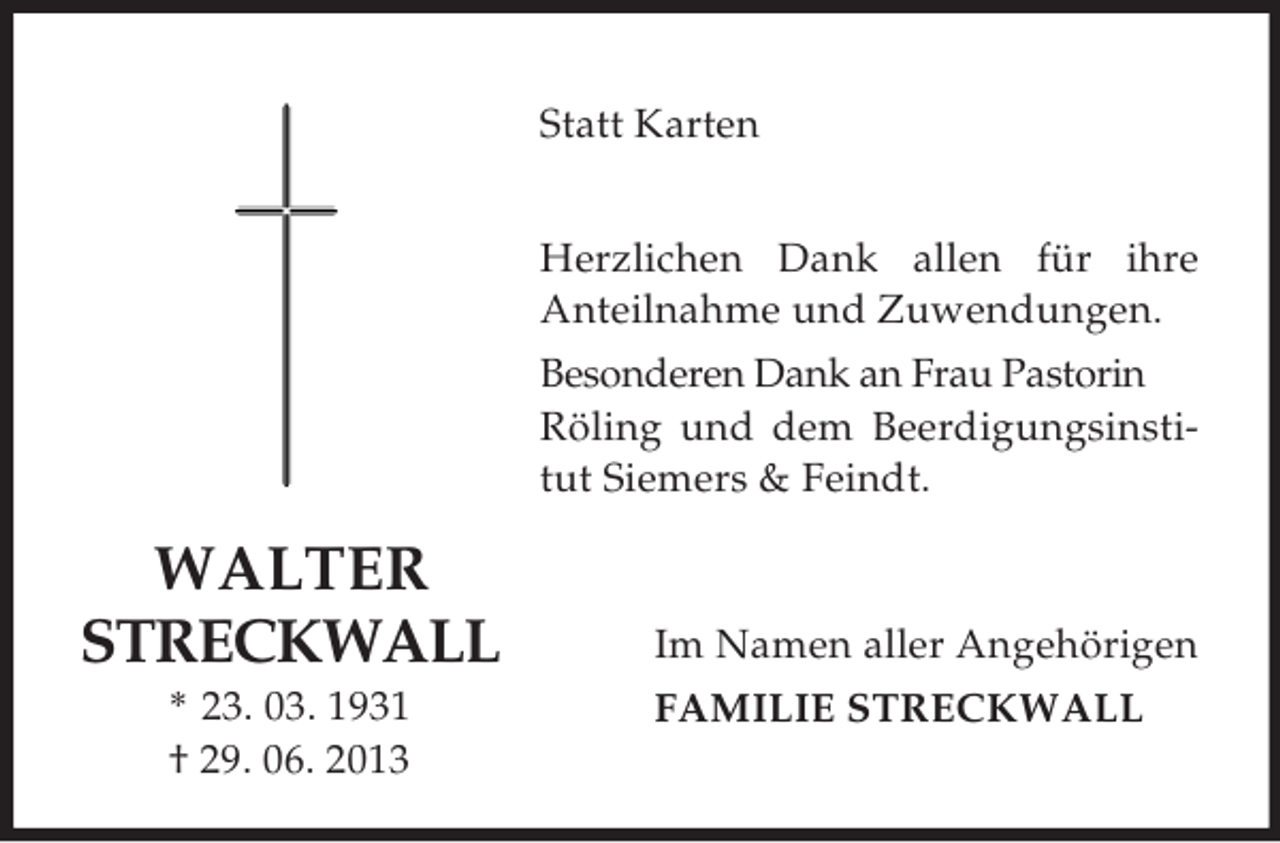 <p>Statt Karten<br />Herzlichen Dank allen für ihre<br />Anteilnahme und Zuwendungen.<br />Besonderen Dank an Frau Pastorin<br />Röling und dem Beerdigungsinstitut Siemers &amp; Feindt.</p><p>WALTER<br />STRECKWALL<br />* 23. 03. 1931<br />† 29. 06. 2013</p><p>Im Namen aller Angehörigen<br />FAMILIE STRECKWALL</p>