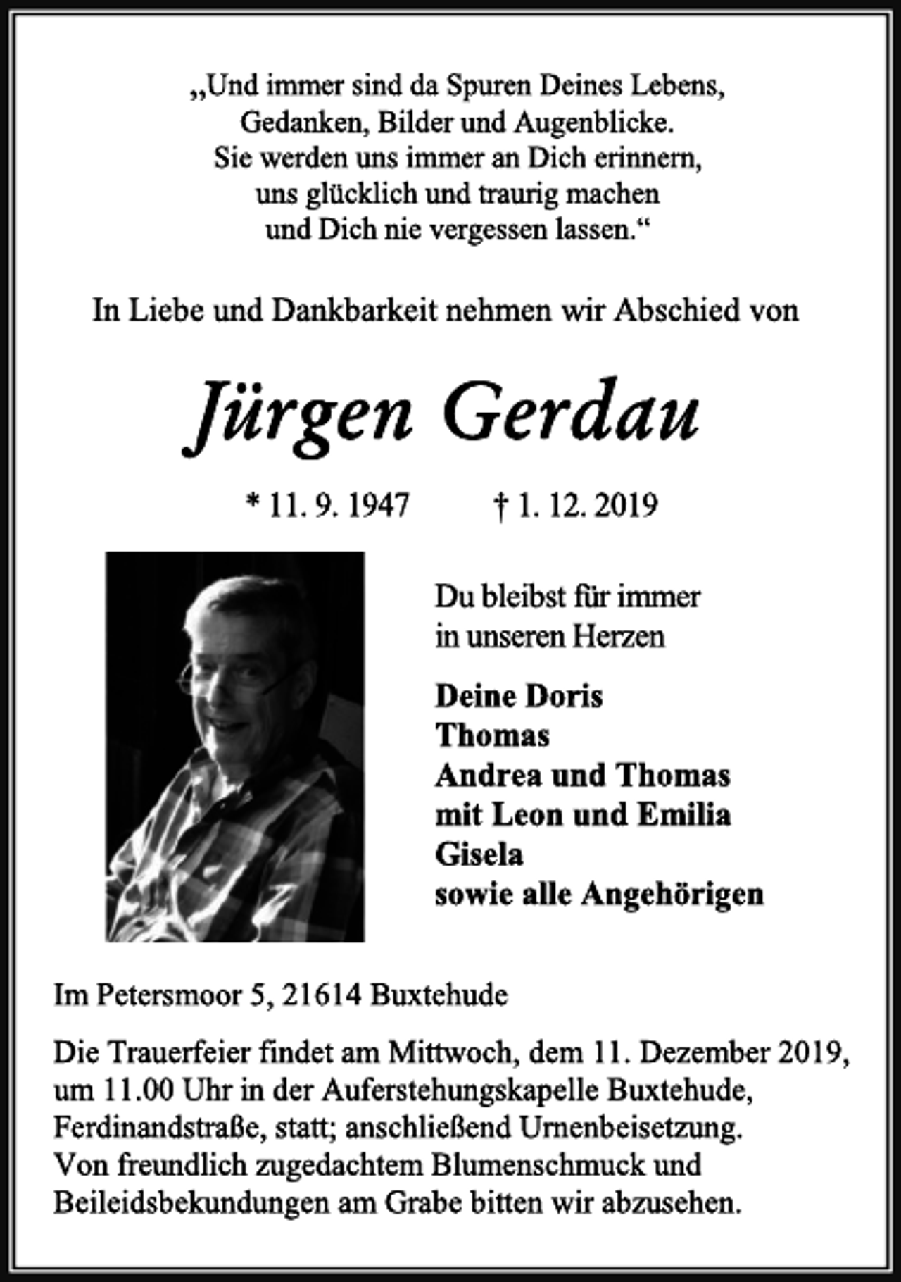 <p>„Und immer sind da Spuren Deines Lebens,<br />Gedanken, Bilder und Augenblicke.<br />Sie werden uns immer an Dich erinnern,<br />uns glücklich und traurig machen<br />und Dich nie vergessen lassen.“<br />In Liebe und Dankbarkeit nehmen wir Abschied von<br />Jürgen Gerdau<br />* 11. 9. 1947 † 1. 12. 2019<br />Du bleibst für immer<br />in unseren Herzen<br />Deine Doris<br />Thomas<br />Andrea und Thomas<br />mit Leon und Emilia<br />Gisela<br />sowie alle Angehörigen<br />Im Petersmoor 5, 21614 Buxtehude<br />Die Trauerfeier findet am Mittwoch, dem 11. Dezember 2019,<br />um 11.00 Uhr in der Auferstehungskapelle Buxtehude,<br />Ferdinandstraße, statt; anschließend Urnenbeisetzung.<br />Von freundlich zugedachtem Blumenschmuck und Beileidsbekundungen am Grabe bitten wir abzusehen.</p>