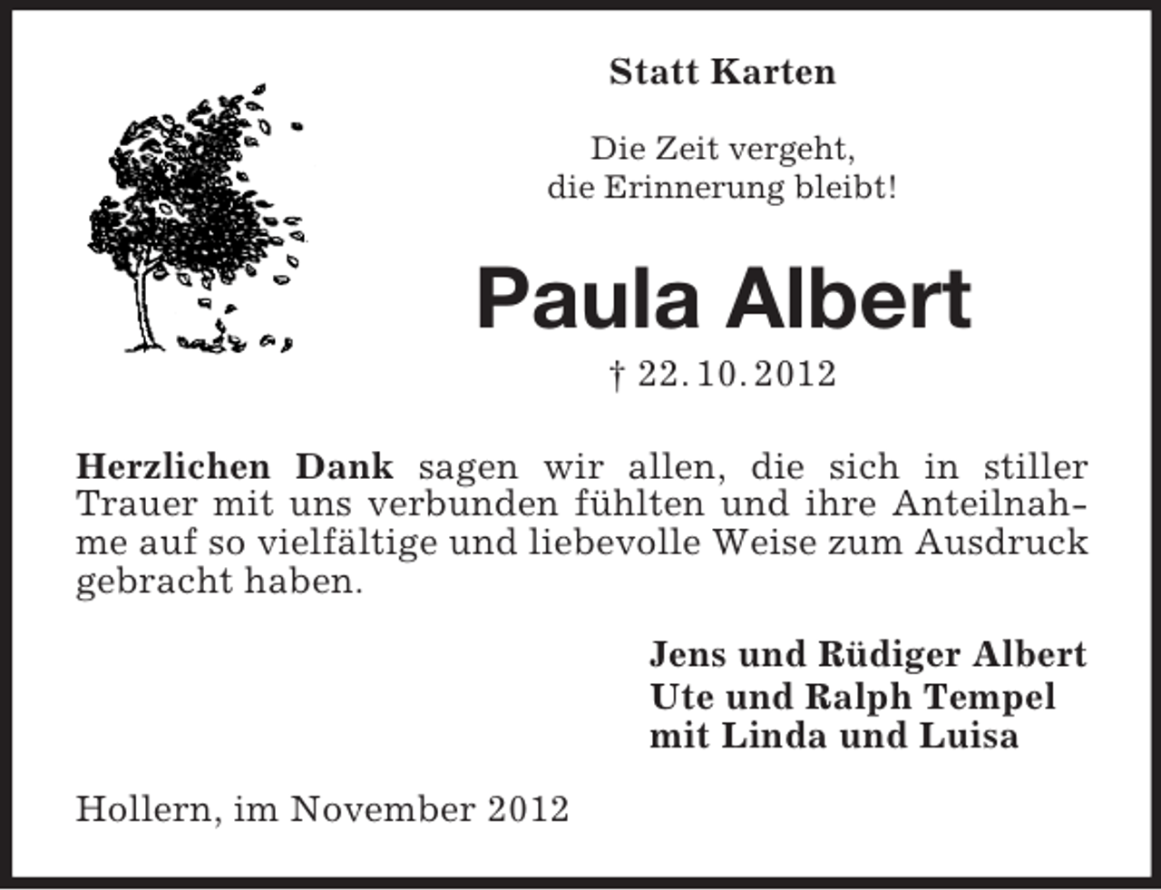 <p>Statt Karten<br />Die Zeit vergeht,<br />die Erinnerung bleibt!</p><p>Paula Albert<br />† 22. 10. 2012<br />Herzlichen Dank sagen wir allen, die sich in stiller<br />Trauer mit uns verbunden fühlten und ihre Anteilnahme auf so vielfältige und liebevolle Weise zum Ausdruck<br />gebracht haben.<br />Jens und Rüdiger Albert<br />Ute und Ralph Tempel<br />mit Linda und Luisa<br />Hollern, im November 2012</p>