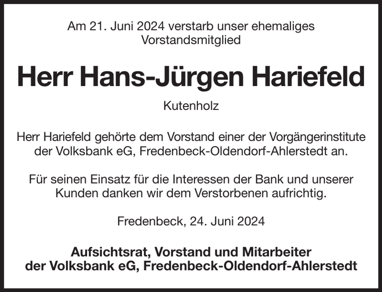<p>Am 21. Juni 2024 verstarb unser ehemaliges<br />Vorstandsmitglied<br />Herr Hans-Jürgen Hariefeld<br />Kutenholz<br />Herr Hariefeld gehörte dem Vorstand einer der Vorgängerinstitute<br />der Volksbank eG, Fredenbeck-Oldendorf-Ahlerstedt an.</p><p>Für seinen Einsatz für die Interessen der Bank und unserer<br />Kunden danken wir dem Verstorbenen aufrichtig.</p><p>Fredenbeck, 24. Juni 2024<br />Aufsichtsrat, Vorstand und Mitarbeiter<br />der Volksbank eG, Fredenbeck-Oldendorf-Ahlerstedt</p>