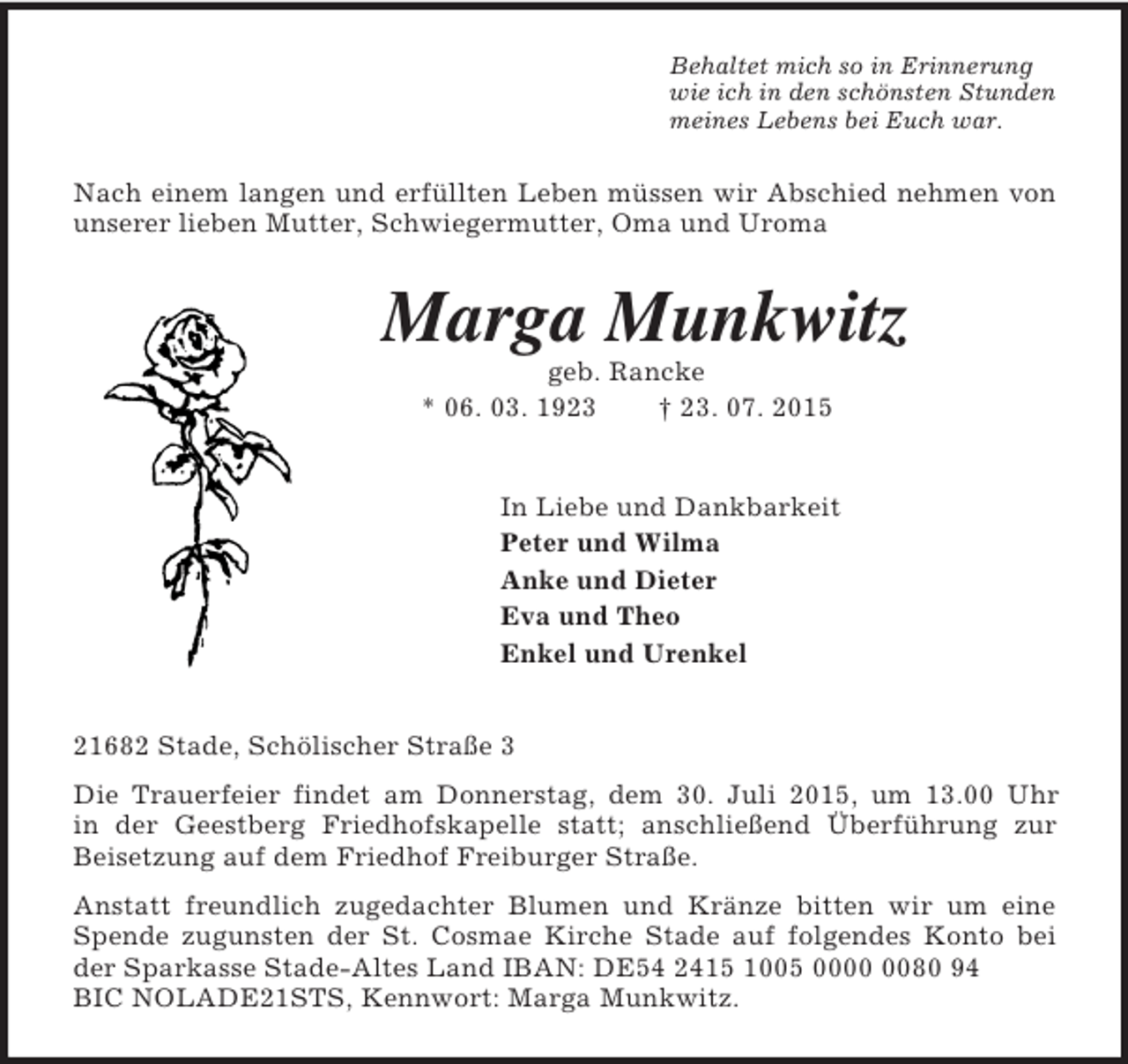 <p>Behaltet mich so in Erinnerung<br />wie ich in den schönsten Stunden<br />meines Lebens bei Euch war.<br />Nach einem langen und erfüllten Leben müssen wir Abschied nehmen von unserer lieben Mutter, Schwiegermutter, Oma und Uroma<br />Marga Munkwitz<br />geb. Rancke<br />* 06. 03. 1923 † 23. 07. 2015<br />In Liebe und Dankbarkeit<br />Peter und Wilma<br />Anke und Dieter<br />Eva und Theo<br />Enkel und Urenkel<br />21682 Stade, Schölischer Straße 3<br />Die Trauerfeier findet am Donnerstag, dem 30. Juli 2015, um 13.00 Uhr<br />in der Geestberg Friedhofskapelle statt; anschließend Überführung zur Beisetzung auf dem Friedhof Freiburger Straße.<br />Anstatt freundlich zugedachter Blumen und Kränze bitten wir um eine Spende zugunsten der St. Cosmae Kirche Stade auf folgendes Konto bei der Sparkasse Stade-Altes Land IBAN: DE54 2415 1005 0000 0080 94<br />BIC NOLADE21STS, Kennwort: Marga Munkwitz.</p>