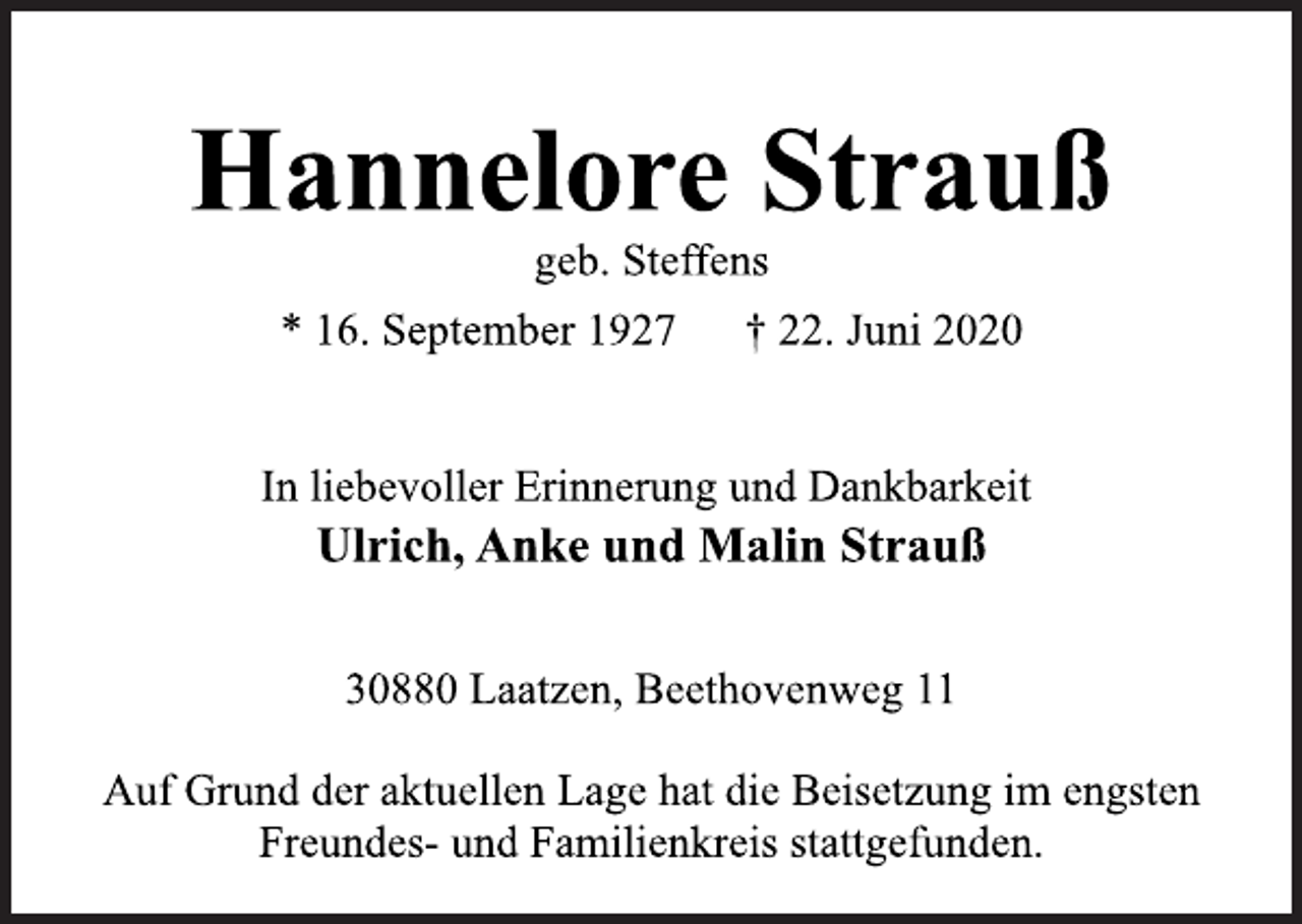 <p>Hannelore Strauß<br />geb. Steffens<br />* 16. September 1927 † 22. Juni 2020<br />In liebevoller Erinnerung und Dankbarkeit<br />Ulrich, Anke und Malin Strauß<br />30880 Laatzen, Beethovenweg 11<br />Auf Grund der aktuellen Lage hat die Beisetzung im engsten<br />Freundes- und Familienkreis stattgefunden.</p>