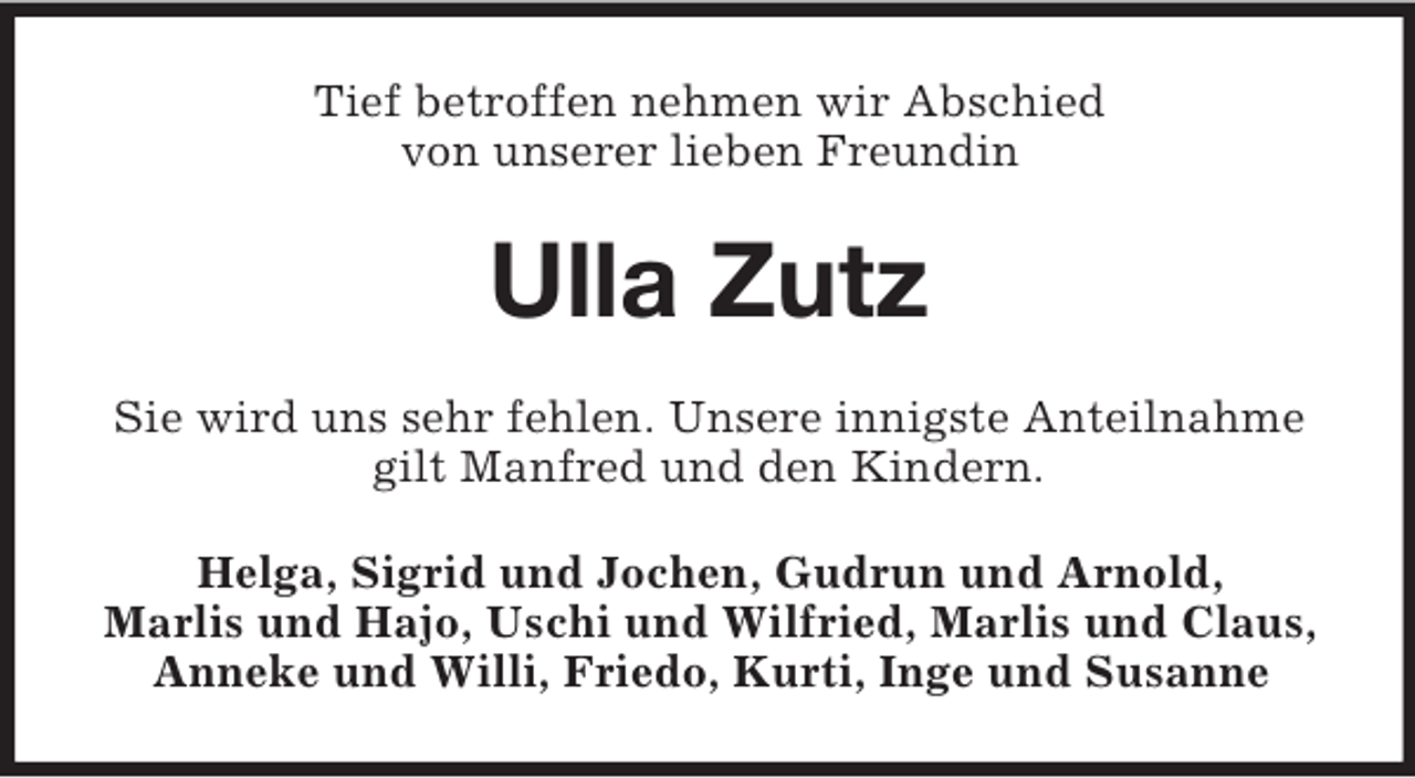 <p>Tief betroffen nehmen wir Abschied<br />von unserer lieben Freundin</p><p>Ulla Zutz<br />Sie wird uns sehr fehlen. Unsere innigste Anteilnahme<br />gilt Manfred und den Kindern.<br />Helga, Sigrid und Jochen, Gudrun und Arnold,<br />Marlis und Hajo, Uschi und Wilfried, Marlis und Claus,<br />Anneke und Willi, Friedo, Kurti, Inge und Susanne</p>