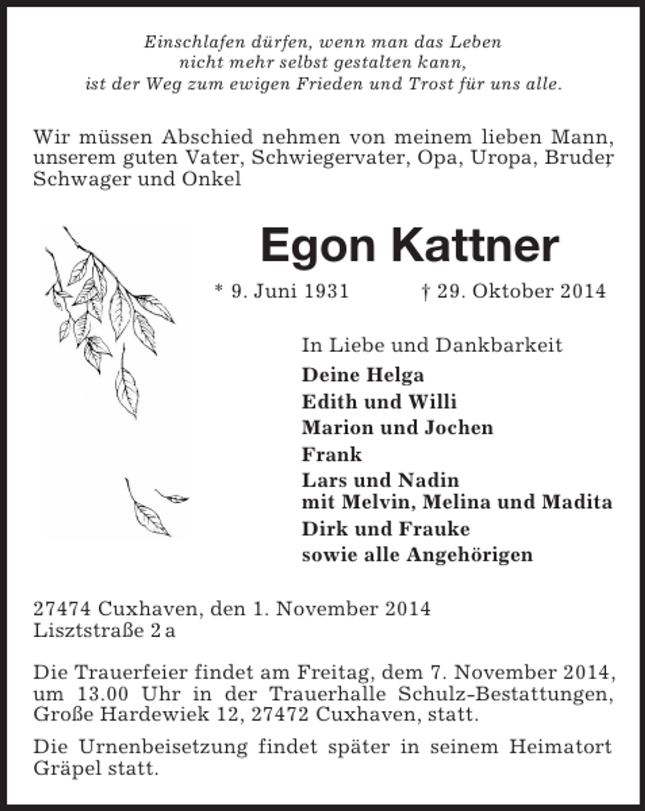 <p>Einschlafen dürfen, wenn man das Leben<br />nicht mehr selbst gestalten kann,<br />ist der Weg zum ewigen Frieden und Trost für uns alle.<br />Wir müssen Abschied nehmen von meinem lieben Mann, unserem guten Vater, Schwiegervater, Opa, Uropa, Bruder,<br />Schwager und Onkel<br />Egon Kattner<br />* 9. Juni 1931 † 29. Oktober 2014<br />In Liebe und Dankbarkeit<br />Deine Helga<br />Edith und Willi<br />Marion und Jochen<br />Frank<br />Lars und Nadin<br />mit Melvin, Melina und Madita<br />Dirk und Frauke<br />sowie alle Angehörigen<br />27474 Cuxhaven, den 1. November 2014<br />Lisztstraße 2 a</p><p>Die Trauerfeier findet am Freitag, dem 7. November 2014, um 13.00 Uhr in der Trauerhalle Schulz-Bestattungen, Große Hardewiek 12, 27472 Cuxhaven, statt.<br />Die Urnenbeisetzung findet später in seinem Heimatort Gräpel statt.</p>