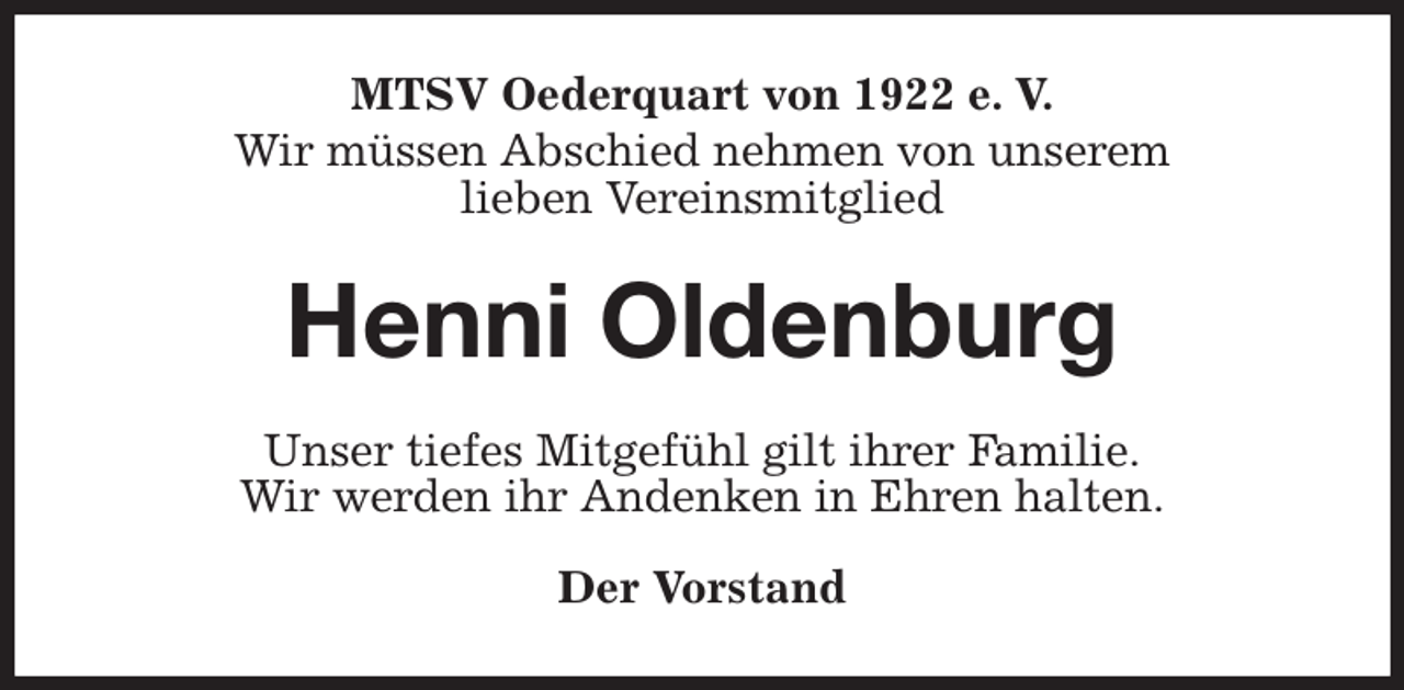 <p>MTSV Oederquart von 1922 e. V.<br />Wir müssen Abschied nehmen von unserem<br />lieben Vereinsmitglied<br />Henni Oldenburg<br />Unser tiefes Mitgefühl gilt ihrer Familie.<br />Wir werden ihr Andenken in Ehren halten.</p><p>Der Vorstand</p>