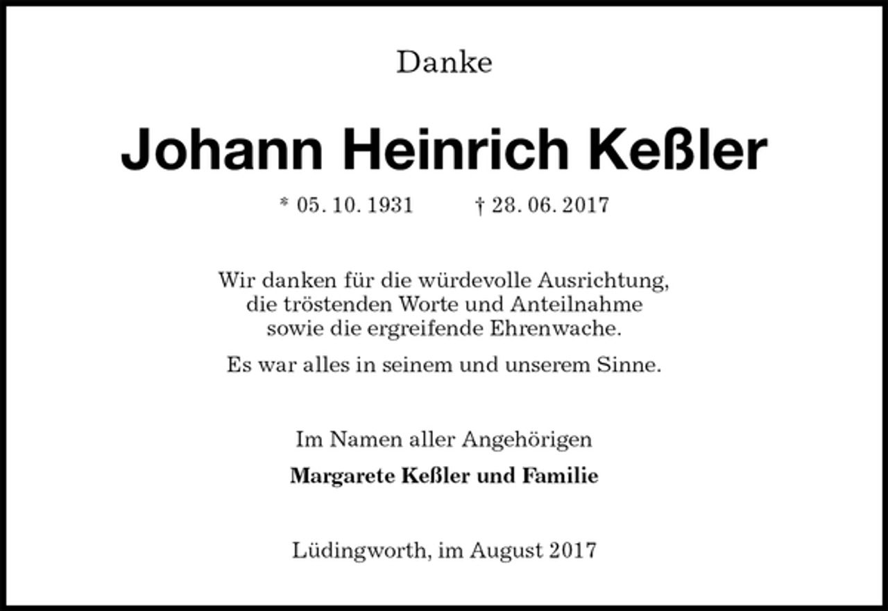 <p>Danke<br />Johann Heinrich Keßler<br />* 05. 10. 1931 † 28. 06. 2017<br />Wir danken für die würdevolle Ausrichtung,<br />die tröstenden Worte und Anteilnahme<br />sowie die ergreifende Ehrenwache.<br />Es war alles in seinem und unserem Sinne.<br />Im Namen aller Angehörigen<br />Margarete Keßler und Familie<br />Lüdingworth, im August 2017</p>