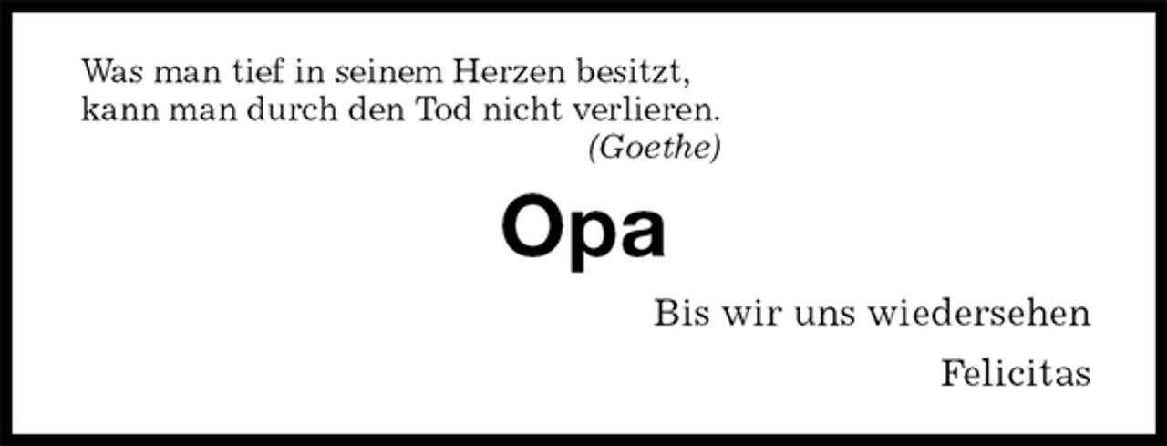 <p>Was man tief in seinem Herzen besitzt,<br />kann man durch den Tod nicht verlieren.<br />(Goethe)<br />Opa<br />Bis wir uns wiedersehen<br />Felicitas</p>