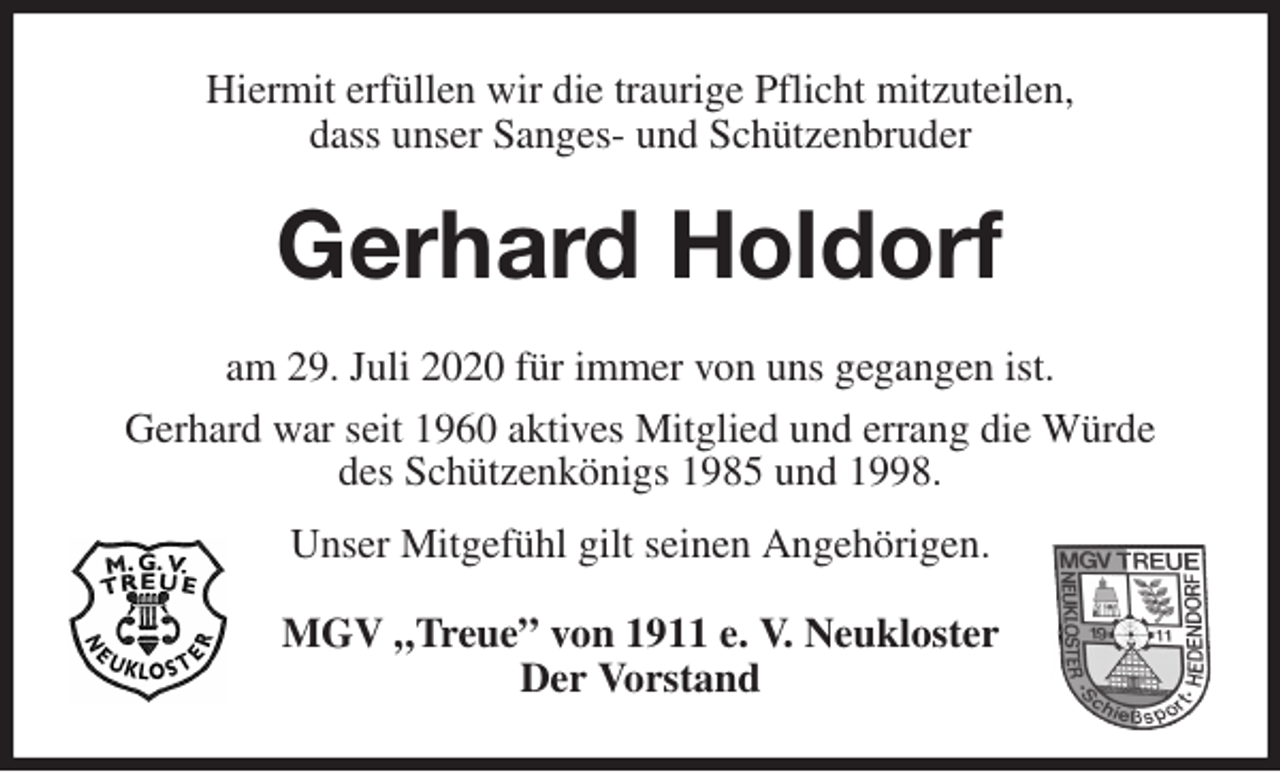<p>Hiermit erfüllen wir die traurige Pflicht mitzuteilen,<br />dass unser Sanges- und Schützenbruder<br />Gerhard Holdorf<br />am 29. Juli 2020 für immer von uns gegangen ist.<br />Gerhard war seit 1960 aktives Mitglied und errang die Würde<br />des Schützenkönigs 1985 und 1998.<br />Unser Mitgefühl gilt seinen Angehörigen.<br />MGV „Treue” von 1911 e. V. Neukloster<br />Der Vorstand</p>