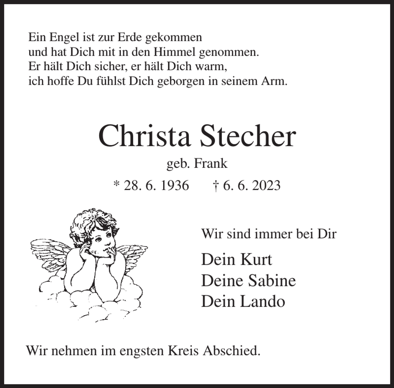 <p>Ein Engel ist zur Erde gekommen<br />und hat Dich mit in den Himmel genommen.<br />Er hält Dich sicher, er hält Dich warm,<br />ich hoffe Du fühlst Dich geborgen in seinem Arm.<br />Christa Stecher<br />geb. Frank<br />* 28. 6. 1936 † 6. 6. 2023<br />Wir sind immer bei Dir<br />Dein Kurt<br />Deine Sabine<br />Dein Lando<br />Wir nehmen im engsten Kreis Abschied.</p>