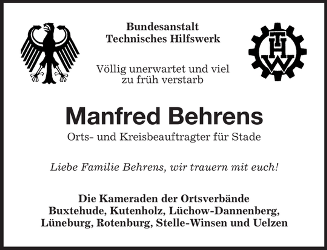 <p>Bundesanstalt<br />Technisches Hilfswerk<br />Völlig unerwartet und viel<br />zu früh verstarb</p><p>Manfred Behrens<br />Orts- und Kreisbeauftragter für Stade<br />Liebe Familie Behrens, wir trauern mit euch!<br />Die Kameraden der Ortsverbände<br />Buxtehude, Kutenholz, Lüchow-Dannenberg,<br />Lüneburg, Rotenburg, Stelle-Winsen und Uelzen</p>