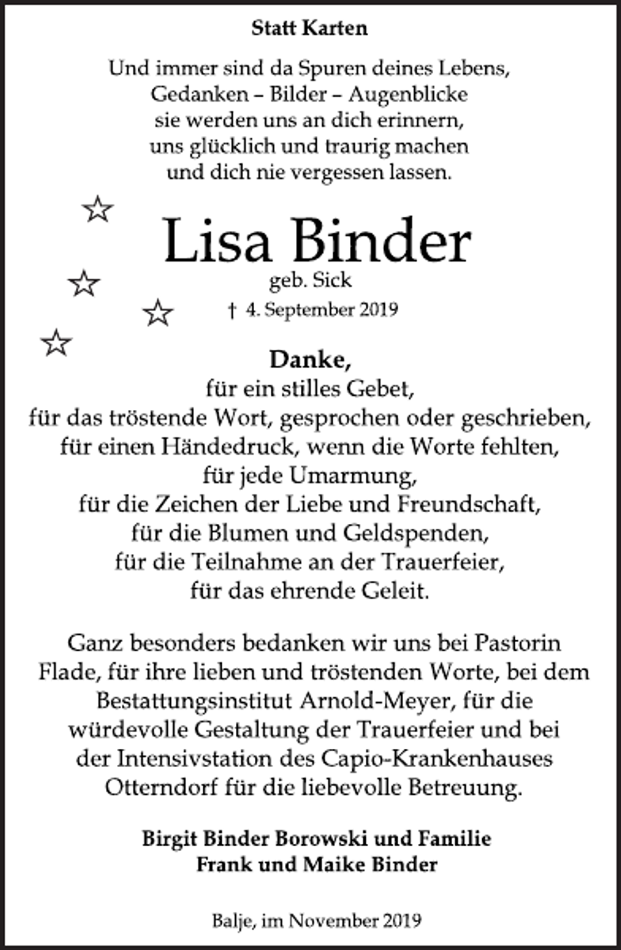 <p>Statt Karten<br />Und immer sind da Spuren deines Lebens<br />Gedanken - Bilder - Augenblicke<br />sie werden uns an dich erinnern,<br />uns glücklich und traurig machen<br />und dich nie vergessen lassen.<br />Lisa Binder<br />geb. Sick<br />4. September 2019<br />Danke<br />für ein stilles Gebet,<br />für das tröstende Wort, gesprochen oder geschrieben,<br />für einen Händedruck, wenn die Worte fehlten,<br />für jede Umarmung,<br />für die Zeichen der Liebe und Freundschaft,<br />für die Blumen und Geldspenden,<br />für die Teilnahme an der Trauerfeier,<br />für das ehrende Geleit.</p>
<p>Ganz besonders bedanken wir uns bei Pastorin Flade,<br />für ihre lieben und tröstenden Worte, bei dem<br />Bestattungsinstitut Arnold-Meyer, für die würdevolle<br />Gestaltung der Trauerfeier und bei der Intensivstation<br />des Capio-Krankenhauses Otterndorf für die<br />liebevolle Betreuung.</p>
<p>Birgit Binder Borowski und Familie<br />Frank und Maike Binder<br />Balje, im November 2019</p>